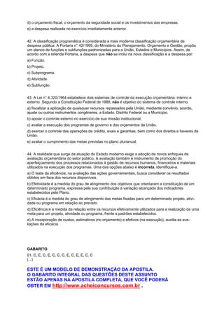 d) o orçamento fiscal, o orçamento da seguridade social e os investimentos das empresas.
e) a despesa realizada no exercício imediatamente anterior.
42. A classificação programática é considerada a mais moderna classificação orçamentária de
despesa pública. A Portaria n° 42/1999, do Ministério do Planejamento, Orçamento e Gestão, propôs
um elenco de funções e subfunções padronizadas para a União, Estados e Municípios. Assim, de
acordo com a referida Portaria, a despesa que não se inclui na nova classificação é a despesa por:
a) Função.
b) Projeto.
c) Subprograma.
d) Atividade.
e) Subfunção.
43. A Lei n° 4.320/1964 estabelece dois sistemas de controle da execução orçamentária: interno e
externo. Segundo a Constituição Federal de 1988, não é objetivo do sistema de controle interno:
a) fiscalizar a aplicação de quaisquer recursos repassados pela União, mediante convênio, acordo,
ajuste ou outros instrumentos congêneres, a Estado, Distrito Federal ou a Município.
b) apoiar o controle externo no exercício de sua missão institucional.
c) avaliar a execução dos programas de governo e dos orçamentos da União.
d) exercer o controle das operações de crédito, avais e garantias, bem como dos direitos e haveres da
União.
e) avaliar o cumprimento das metas previstas no plano plurianual.
44. A realidade que surge da atuação do Estado moderno exige a adoção de novos enfoques de
avaliação orçamentária do setor público. A avaliação também é instrumento de promoção do
aperfeiçoamento dos processos relacionados à gestão de recursos humanos, financeiros e materiais
utilizados na execução dos programas. Uma das opções abaixo é incorreta. Identifique-a.
a) O teste da eficiência, na avaliação das ações governamentais, busca considerar os resultados
obtidos em face dos recursos disponíveis.
b) Efetividade é a medida do grau de atingimento dos objetivos que orientaram a constituição de um
determinado programa, expressa pela sua contribuição à variação alcançada dos indicadores
estabelecidos pelo Plano.
c) Eficácia é a medida do grau de atingimento das metas fixadas para um determinado projeto, atividade ou programa em relação ao previsto.
d) Eficiência é a medida da relação entre os recursos efetivamente utilizados para a realização de uma
meta para um projeto, atividade ou programa, frente a padrões estabelecidos.
e) A incorporação de custos, estimativos (no orçamento) e efetivos (na execução), auxilia as avaliações da eficácia.

GABARITO
01. C, E, C, E, C, C, C, E, C, E, E, C, C
(...)

ESTE É UM MODELO DE DEMONSTRAÇÃO DA APOSTILA.
O GABARITO INTEGRAL DAS QUESTÕES DESTE ASSUNTO
ESTÃO APENAS NA APOSTILA COMPLETA, QUE VOCÊ PODERÁ
OBTER EM http://www.acheiconcursos.com.br .

 