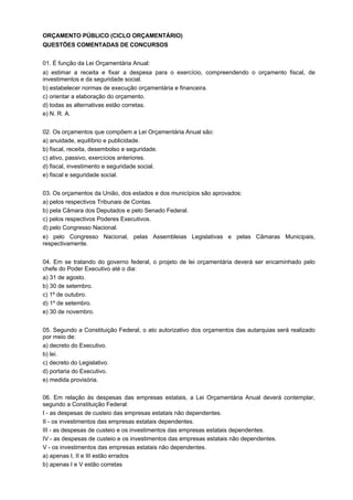 ORÇAMENTO PÚBLICO (CICLO ORÇAMENTÁRIO)
QUESTÕES COMENTADAS DE CONCURSOS
01. É função da Lei Orçamentária Anual:
a) estimar a receita e fixar a despesa para o exercício, compreendendo o orçamento fiscal, de
investimentos e da seguridade social.
b) estabelecer normas de execução orçamentária e financeira.
c) orientar a elaboração do orçamento.
d) todas as alternativas estão corretas.
e) N. R. A.
02. Os orçamentos que compõem a Lei Orçamentária Anual são:
a) anuidade, equilíbrio e publicidade.
b) fiscal, receita, desembolso e seguridade.
c) ativo, passivo, exercícios anteriores.
d) fiscal, investimento e seguridade social.
e) fiscal e seguridade social.
03. Os orçamentos da União, dos estados e dos municípios são aprovados:
a) pelos respectivos Tribunais de Contas.
b) pela Câmara dos Deputados e pelo Senado Federal.
c) pelos respectivos Poderes Executivos.
d) pelo Congresso Nacional.
e) pelo Congresso Nacional, pelas Assembleias Legislativas e pelas Câmaras Municipais,
respectivamente.
04. Em se tratando do governo federal, o projeto de lei orçamentária deverá ser encaminhado pelo
chefe do Poder Executivo até o dia:
a) 31 de agosto.
b) 30 de setembro.
c) 1º de outubro.
d) 1º de setembro.
e) 30 de novembro.
05. Segundo a Constituição Federal, o ato autorizativo dos orçamentos das autarquias será realizado
por meio de:
a) decreto do Executivo.
b) lei.
c) decreto do Legislativo.
d) portaria do Executivo.
e) medida provisória.
06. Em relação às despesas das empresas estatais, a Lei Orçamentária Anual deverá contemplar,
segundo a Constituição Federal:
I - as despesas de custeio das empresas estatais não dependentes.
II - os investimentos das empresas estatais dependentes.
III - as despesas de custeio e os investimentos das empresas estatais dependentes.
IV - as despesas de custeio e os investimentos das empresas estatais não dependentes.
V - os investimentos das empresas estatais não dependentes.
a) apenas I, II e III estão errados
b) apenas I e V estão corretas

 