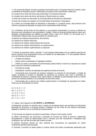 11. No orçamento federal, enviada a proposta orçamentária para o Congresso Nacional, poderá, ainda,
o presidente da República propor modificações ao projeto de lei encaminhado, desde que:
a) o projeto de lei ainda não tenha sido protocolado no Congresso Nacional.
b) o projeto de lei ainda não tenha sido levado a Plenário para ser votado.
c) ainda não iniciada sua discussão na Comissão Mista de Senadores e Deputados.
d) ainda não iniciada sua votação na Comissão Mista de Senadores e Deputados.
e) a critério da Comissão Mista de Senadores e Deputados e a qualquer tempo, esta entenda como
cabível a proposta de alteração no projeto de lei orçamentária então enviado.
12. A Prefeitura de Rio Preto da Eva elaborou a sua proposta orçamentária e a enviou à Câmara do
Município para submetê-la à sua apreciação e votação. Feitas as emendas parlamentares restou sem
despesas correspondentes em relação ao projeto inicial o valor de $ 10.000 u.m. De acordo com a
Constituição Federal esses recursos poderão ser utilizados para:
a) abertura de créditos extraordinários, tão-somente.
b) a abertura de créditos adicionais.
c) a abertura de créditos suplementares tão-somente.
d) a abertura de créditos extraordinários ou suplementares.
e) a abertura de créditos suplementares ou especiais.
13. Dentre as assertivas abaixo, assinale "1" para aquelas relacionadas com as matérias passíveis de
serem incluídas na lei orçamentária anual, por ocasião de sua elaboração, e "2" para aquelas relativas
à Lei de Diretrizes Orçamentárias:
(aaa) Fixação da despesa.
(aaa) Dispor sobre as alterações na legislação tributária.
(aaa) Definir as metas e prioridades da administração pública federal, incluindo as despesas de capital
para o exercício financeiro subsequente.
(aaa) Previsão da receita.
(aaa) Estabelecer a política de aplicação das agências oficiais de fomento.
(aaa) Autorização para concessão de qualquer vantagem ou aumento de remuneração, a criação de
cargos, empregos e funções ou alteração de estruturas de carreiras, bem como a admissão ou
contratação de pessoal, a qualquer título, pelos órgãos e entidades da administração direta ou indireta
(exceto as empresas públicas e as sociedades de economia mista).
(aaa) Autorização para a abertura de créditos suplementares e contratação de operações de crédito,
ainda que por antecipação de receita.
a) 1, 2, 2, 2, 1, 1, 2
b) 2, 1, 2, 2, 2, 1, 1
c) 1, 2, 2, 1, 2, 2, 1
d) 2, 2, 2, 1, 1, 2, 1
e) 1, 1, 2, 1, 1, 2, 1
14. Julgue o item seguinte em (C) CERTO ou (E) ERRADO.
a) Desejando conceder um aumento para o quadro de servidores fiscais que compõem sua Secretaria
Municipal de Economia e Finanças deverá a Prefeitura de Rio Preto da Eva solicitar autorização
legislativa mediante sua Lei de Diretrizes Orçamentárias.
15. No tocante aos objetivos da política orçamentária, indique a única opção correta.
a) Utilizar instrumentos que promovam a alocação de recursos por parte do governo, objetivando
principalmente a oferta de determinados bens e serviços que são necessários e desejados pela
sociedade e que não são providos pelo sistema privado.
b) Estimar benefícios através do valor presente dos incrementos da capacidade em auferir
rendimentos gerados pela educação.
c) Controlar o aumento do gasto público e contê-lo dentro dos limites considerados adequados pelo

 