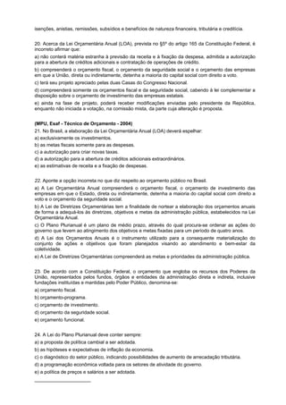 isenções, anistias, remissões, subsídios e benefícios de natureza financeira, tributária e creditícia.
20. Acerca da Lei Orçamentária Anual (LOA), prevista no §5º do artigo 165 da Constituição Federal, é
incorreto afirmar que:
a) não conterá matéria estranha à previsão da receita e à fixação da despesa, admitida a autorização
para a abertura de créditos adicionais e contratação de operações de crédito.
b) compreenderá o orçamento fiscal, o orçamento da seguridade social e o orçamento das empresas
em que a União, direta ou indiretamente, detenha a maioria do capital social com direito a voto.
c) terá seu projeto apreciado pelas duas Casas do Congresso Nacional.
d) compreenderá somente os orçamentos fiscal e da seguridade social, cabendo à lei complementar a
disposição sobre o orçamento de investimento das empresas estatais.
e) ainda na fase de projeto, poderá receber modificações enviadas pelo presidente da República,
enquanto não iniciada a votação, na comissão mista, da parte cuja alteração é proposta.
(MPU, Esaf - Técnico de Orçamento - 2004)
21. No Brasil, a elaboração da Lei Orçamentária Anual (LOA) deverá espelhar:
a) exclusivamente os investimentos.
b) as metas fiscais somente para as despesas.
c) a autorização para criar novas taxas.
d) a autorização para a abertura de créditos adicionais extraordinários.
e) as estimativas de receita e a fixação de despesas.
22. Aponte a opção incorreta no que diz respeito ao orçamento público no Brasil.
a) A Lei Orçamentária Anual compreenderá o orçamento fiscal, o orçamento de investimento das
empresas em que o Estado, direta ou indiretamente, detenha a maioria do capital social com direito a
voto e o orçamento da seguridade social.
b) A Lei de Diretrizes Orçamentárias tem a finalidade de nortear a elaboração dos orçamentos anuais
de forma a adequá-los às diretrizes, objetivos e metas da administração pública, estabelecidos na Lei
Orçamentária Anual.
c) O Plano Plurianual é um plano de médio prazo, através do qual procura-se ordenar as ações do
governo que levem ao atingimento dos objetivos e metas fixadas para um período de quatro anos.
d) A Lei dos Orçamentos Anuais é o instrumento utilizado para a consequente materialização do
conjunto de ações e objetivos que foram planejados visando ao atendimento e bem-estar da
coletividade.
e) A Lei de Diretrizes Orçamentárias compreenderá as metas e prioridades da administração pública.
23. De acordo com a Constituição Federal, o orçamento que engloba os recursos dos Poderes da
União, representados pelos fundos, órgãos e entidades da administração direta e indireta, inclusive
fundações instituídas e mantidas pelo Poder Público, denomina-se:
a) orçamento fiscal.
b) orçamento-programa.
c) orçamento de investimento.
d) orçamento da seguridade social.
e) orçamento funcional.
24. A Lei do Plano Plurianual deve conter sempre:
a) a proposta de política cambial a ser adotada.
b) as hipóteses e expectativas de inflação da economia.
c) o diagnóstico do setor público, indicando possibilidades de aumento de arrecadação tributária.
d) a programação econômica voltada para os setores de atividade do governo.
e) a política de preços e salários a ser adotada.
_____________________

 