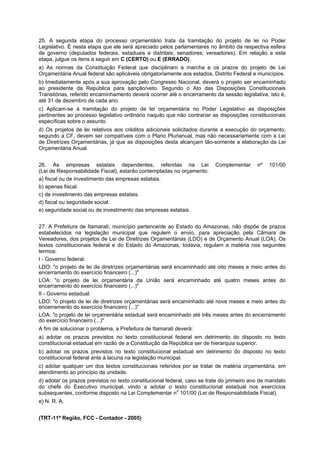25. A segunda etapa do processo orçamentário trata da tramitação do projeto de lei no Poder
Legislativo. É nesta etapa que ele será apreciado pelos parlamentares no âmbito da respectiva esfera
de governo (deputados federais, estaduais e distritais; senadores; vereadores). Em relação a esta
etapa, julgue os itens a seguir em C (CERTO) ou E (ERRADO).
a) As normas da Constituição Federal que disciplinam a marcha e os prazos do projeto de Lei
Orçamentária Anual federal são aplicáveis obrigatoriamente aos estados, Distrito Federal e municípios.
b) Imediatamente após a sua aprovação pelo Congresso Nacional, deverá o projeto ser encaminhado
ao presidente da República para sanção/veto. Segundo o Ato das Disposições Constitucionais
Transitórias, referido encaminhamento deverá ocorrer até o encerramento da sessão legislativa, isto é,
até 31 de dezembro de cada ano.
c) Aplicam-se à tramitação do projeto de lei orçamentária no Poder Legislativo as disposições
pertinentes ao processo legislativo ordinário naquilo que não contrariar as disposições constitucionais
específicas sobre o assunto.
d) Os projetos de lei relativos aos créditos adicionais solicitados durante a execução do orçamento,
segundo a CF, devem ser compatíveis com o Plano Plurianual, mas não necessariamente com a Lei
de Diretrizes Orçamentárias, já que as disposições desta alcançam tão-somente a elaboração da Lei
Orçamentária Anual.
26. As empresas estatais dependentes, referidas na Lei
(Lei de Responsabilidade Fiscal), estarão contempladas no orçamento:
a) fiscal ou de investimento das empresas estatais.
b) apenas fiscal.
c) de investimento das empresas estatais.
d) fiscal ou seguridade social.
e) seguridade social ou de investimento das empresas estatais.

Complementar

nº

101/00

27. A Prefeitura de Itamarati, município pertencente ao Estado do Amazonas, não dispõe de prazos
estabelecidos na legislação municipal que regulem o envio, para apreciação pela Câmara de
Vereadores, dos projetos de Lei de Diretrizes Orçamentárias (LDO) e de Orçamento Anual (LOA). Os
textos constitucionais federal e do Estado do Amazonas, todavia, regulam a matéria nos seguintes
termos:
I - Governo federal:
LDO: "o projeto de lei de diretrizes orçamentárias será encaminhado até oito meses e meio antes do
encerramento do exercício financeiro (...)"
LOA: "o projeto de lei orçamentária da União será encaminhado até quatro meses antes do
encerramento do exercício financeiro (...)"
II - Governo estadual:
LDO: "o projeto de lei de diretrizes orçamentárias será encaminhado até nove meses e meio antes do
encerramento do exercício financeiro (...)"
LOA: "o projeto de lei orçamentária estadual será encaminhado até três meses antes do encerramento
do exercício financeiro (...)"
A fim de solucionar o problema, a Prefeitura de Itamarati deverá:
a) adotar os prazos previstos no texto constitucional federal em detrimento do disposto no texto
constitucional estadual em razão de a Constituição da República ser de hierarquia superior.
b) adotar os prazos previstos no texto constitucional estadual em detrimento do disposto no texto
constitucional federal ante à lacuna na legislação municipal.
c) adotar qualquer um dos textos constitucionais referidos por se tratar de matéria orçamentária, em
atendimento ao princípio da unidade.
d) adotar os prazos previstos no texto constitucional federal, caso se trate do primeiro ano de mandato
do chefe do Executivo municipal, vindo a adotar o texto constitucional estadual nos exercícios
o
subsequentes, conforme disposto na Lei Complementar n 101/00 (Lei de Responsabilidade Fiscal).
e) N. R. A.
(TRT-11ª Região, FCC - Contador - 2005)

 