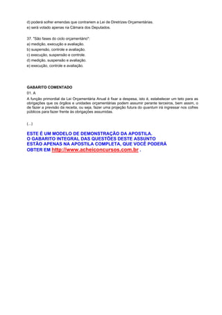 d) poderá sofrer emendas que contrariem a Lei de Diretrizes Orçamentárias.
e) será votado apenas na Câmara dos Deputados.
37. "São fases do ciclo orçamentário":
a) medição, execução e avaliação.
b) suspensão, controle e avaliação.
c) execução, suspensão e controle.
d) medição, suspensão e avaliação.
e) execução, controle e avaliação.

GABARITO COMENTADO
01. A
A função primordial da Lei Orçamentária Anual é fixar a despesa, isto é, estabelecer um teto para as
obrigações que os órgãos e unidades orçamentárias podem assumir perante terceiros, bem assim, o
de fazer a previsão da receita, ou seja, fazer uma projeção futura do quantum irá ingressar nos cofres
públicos para fazer frente às obrigações assumidas.
(...)

ESTE É UM MODELO DE DEMONSTRAÇÃO DA APOSTILA.
O GABARITO INTEGRAL DAS QUESTÕES DESTE ASSUNTO
ESTÃO APENAS NA APOSTILA COMPLETA, QUE VOCÊ PODERÁ
OBTER EM http://www.acheiconcursos.com.br .

 