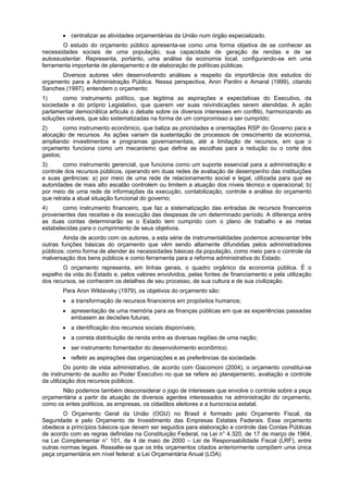 • centralizar as atividades orçamentárias da União num órgão especializado.
O estudo do orçamento público apresenta-se como uma forma objetiva de se conhecer as
necessidades sociais de uma população, sua capacidade de geração de rendas e de se
autossustentar. Representa, portanto, uma análise da economia local, configurando-se em uma
ferramenta importante de planejamento e de elaboração de políticas públicas.
Diversos autores vêm desenvolvendo análises a respeito da importância dos estudos do
orçamento para a Administração Pública. Nessa perspectiva, Aron Pardini e Amaral (1999), citando
Sanches (1997), entendem o orçamento:
1)
como instrumento político, que legitima as aspirações e expectativas do Executivo, da
sociedade e do próprio Legislativo, que querem ver suas reivindicações serem atendidas. A ação
parlamentar democrática articula o debate sobre os diversos interesses em conflito, harmonizando as
soluções viáveis, que são sistematizadas na forma de um compromisso a ser cumprido;
2)
como instrumento econômico, que baliza as prioridades e orientações RSP do Governo para a
alocação de recursos. As ações variam da sustentação de processos de crescimento da economia,
ampliando investimentos e programas governamentais, até a limitação de recursos, em que o
orçamento funciona como um mecanismo que define as escolhas para a redução ou o corte dos
gastos;
3)
como instrumento gerencial, que funciona como um suporte essencial para a administração e
controle dos recursos públicos, operando em duas redes de avaliação de desempenho das instituições
e suas gerências: a) por meio de uma rede de relacionamento social e legal, utilizada para que as
autoridades de mais alto escalão controlem ou limitem a atuação dos níveis técnico e operacional; b)
por meio de uma rede de informações da execução, contabilização, controle e análise do orçamento
que retrata a atual situação funcional do governo;
4)
como instrumento financeiro, que faz a sistematização das entradas de recursos financeiros
provenientes das receitas e da execução das despesas de um determinado período. A diferença entre
as duas contas determinarão se o Estado tem cumprido com o plano de trabalho e as metas
estabelecidas para o cumprimento de seus objetivos.
Ainda de acordo com os autores, a esta série de instrumentalidades podemos acrescentar três
outras funções básicas do orçamento que vêm sendo altamente difundidas pelos administradores
públicos: como forma de atender às necessidades básicas da população, como meio para o controle da
malversação dos bens públicos e como ferramenta para a reforma administrativa do Estado.
O orçamento representa, em linhas gerais, o quadro orgânico da economia pública. É o
espelho da vida do Estado e, pelos valores envolvidos, pelas fontes de financiamento e pela utilização
dos recursos, se conhecem os detalhes de seu processo, de sua cultura e de sua civilização.
Para Aron Wildavsky (1979), os objetivos do orçamento são:
• a transformação de recursos financeiros em propósitos humanos;
• apresentação de uma memória para as finanças públicas em que as experiências passadas
embasem as decisões futuras;
• a identificação dos recursos sociais disponíveis;
• a correta distribuição de renda entre as diversas regiões de uma nação;
• ser instrumento fomentador do desenvolvimento econômico;
• refletir as aspirações das organizações e as preferências da sociedade.
Do ponto de vista administrativo, de acordo com Giacomoni (2004), o orçamento constitui-se
de instrumento de auxílio ao Poder Executivo no que se refere ao planejamento, avaliação e controle
da utilização dos recursos públicos.
Não podemos também desconsiderar o jogo de interesses que envolve o controle sobre a peça
orçamentária a partir da atuação de diversos agentes interessados na administração do orçamento,
como os entes políticos, as empresas, os cidadãos eleitores e a burocracia estatal.
O Orçamento Geral da União (OGU) no Brasil é formado pelo Orçamento Fiscal, da
Seguridade e pelo Orçamento de Investimento das Empresas Estatais Federais. Esse orçamento
obedece a princípios básicos que devem ser seguidos para elaboração e controle das Contas Públicas
de acordo com as regras definidas na Constituição Federal, na Lei n° 4.320, de 17 de março de 1964,
na Lei Complementar n° 101, de 4 de maio de 2000 – Lei de Responsabilidade Fiscal (LRF), entre
outras normas legais. Ressalte-se que os três orçamentos citados anteriormente compõem uma única
peça orçamentária em nível federal: a Lei Orçamentária Anual (LOA).

 