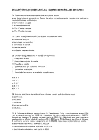 ORÇAMENTO PÚBLICO (RECEITA PÚBLICA) - QUESTÕES COMENTADAS DE CONCURSOS
01. Podemos considerar como receita pública originária, exceto:
a) as decorrentes da soberania do Estado de retirar, compulsoriamente, recursos dos particulares
mediante tributos e contribuições.
b) as receitas de serviços.
c) as receitas industriais.
d) "b" e "c" estão corretas.
e) "a" e "b" estão corretas.
02. Quanto à categoria econômica, as receitas se classificam como:
a) consumo e serviços.
b) correntes e permanentes.
c) correntes e de capital.
d) capital e pessoal.
e) ordinárias e extraordinárias.
03. Enumere a segunda coluna de acordo com a primeira:
(1) Estágios da receita
(2) Categoria econômica da receita
(3) Previsão da receita
(aaa) estimativa do que se espera arrecadar.
(aaa) correntes e de capital.
(aaa) previsão, lançamento, arrecadação e recolhimento.
a) 1, 2, 3
b) 3, 2, 1
c) 1, 3, 2
d) 2, 1, 3
e) 3, 1, 2
04. A receita auferida na alienação de bens móveis e imóveis será classificada como:
a) patrimonial.
b) industrial.
c) de capital.
d) extra-orçamentária.
e) tributária.
05. A Prefeitura de Manaus encaminhou ao Sr. Pago Quando Puder o carnê referente ao seu IPTU
cujo lançamento ocorreu em 03.02.2001. A entrega do mencionado carnê deu-se em 01.03.2001,
devendo ser pago em 10 parcelas mensais a partir de 15.03.2001. Não tendo sido pago nos prazos
estabelecidos, o referido tributo é inscrito em 30.01.2002 como Dívida Ativa do Município de Manaus.
O contribuinte somente efetuou o pagamento em 30.04.2002. Nesse caso, será considerada receita:
a) da dívida ativa tributária, a partir de 03.02.2001.
b) da dívida ativa não tributária, a partir de 03.02.2001.
c) da dívida ativa tributária, a partir de 30.01.2002.

 