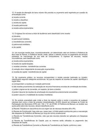12. A receita de alienação de bens móveis não prevista no orçamento será registrada por ocasião da
arrecadação como:
a) receita corrente.
b) receita a classificar.
c) receita de capital.
d) receita patrimonial.
e) receita extra-orçamentária.
13. O ingresso de recursos a título de laudêmios será classificado como receita:
a) tributária.
b) patrimonial mobiliária.
c) transferências correntes.
d) patrimonial imobiliária.
e) de capital.
14. Um munícipe resolve doar, incondicionalmente, um determinado valor em dinheiro à Prefeitura de
Boa Vista do Ramos. A Prefeitura decide, então, aplicar o referido recurso no pagamento de serviços
prestados na manutenção de sua rede de computadores. O ingresso de recursos, nessas
circunstâncias, será classificado como:
a) receita extra-orçamentária.
b) receita de capital-doações.
c) receitas correntes - transferências correntes
d) variação ativa independente da execução orçamentária.
e) receitas de capital - transferências de capital.
15. No orçamento público, os recursos correspondem à receita prevista (estimada ou orçada),
classificados segundo categorias econômicas. No que diz respeito às receitas de capital, identifique a
opção falsa:
a) correspondem a receitas por mutação patrimonial.
b) são receitas provenientes da realização de recursos financeiros oriundos de constituição de dívidas.
c) podem originar-se da conversão, em espécie, de bens e direitos.
d) podem decorrer de receitas de amortização de empréstimos anteriormente concedidos.
e) podem assumir a modalidade de receitas imobiliárias.
16. Do produto arrecadado pela União a título de imposto sobre a renda e proventos de qualquer
natureza bem como a título de produtos industrializados, 22,50% deverá ser entregue ao Fundo de
Participação dos Municípios (FPE) (art. 159, I, "b", da CF/88). A Prefeitura de Manaus, ao receber sua
quota parte sobre tais recursos, deverá classificá-la como:
a) Receita Tributária em decorrência de sua origem ser de natureza tributária (IR e IPI).
b) Receita de Contribuição, haja vista que, nesse caso, a União estará contribuindo para a manutenção
das despesas da Prefeitura de Manaus por força de norma constitucional.
c) Receita de Transferências Correntes, visto que tais recursos deverão ser aplicados em Despesas
Correntes.
d) Receita de Transferências de Capital, pois os mesmos serão utilizados no pagamento das
Despesas de Capital.
e) Receita de Transferência Corrente ou Receita de Transferência de Capital, conforme o caso.

 