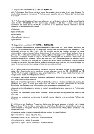 17. Julgue o item seguinte em (C) CERTO ou (E) ERRADO.
a) A Prefeitura de Coari firmou convênio com a Suframa para a construção de um porto flutuante. Ao
receber tais recursos a mencionada Prefeitura deverá classificá-los como Receita de Transferências
Correntes".
18. A Prefeitura de Presidente Figueiredo aplicou em um fundo de investimento do Banco do Brasil o
valor de R$ 1.000.000,00. O valor permaneceu aplicado por 22 dias e nesse período obteve
rendimento da ordem de R$ 15.000,00. Ao elaborar o seu balancete mensal a Prefeitura deverá
classificar tal rendimento como Receita:
a) tributária.
b) de contribuição.
c) patrimonial.
d) de aplicação financeira.
e) de serviços.
19. Julgue o item seguinte em (C) CERTO ou (E) ERRADO.
a) O orçamento da Prefeitura de Humaitá, referente ao exercício de 2003, após sofrer a aprovação por
parte da Câmara Municipal local, foi, finalmente, encaminhado ao prefeito para ser sancionado. Sua
publicação ocorreu em 02.01.2003. Não foi previsto, dentre as receitas alocadas na peça
orçamentária, nenhum recurso federal (proveniente de convênios), resumindo-se, portanto, toda a
previsão das receitas da municipalidade à arrecadação de tributos próprios e às transferências que o
município usualmente recebe a cargo do Fundo de Participação dos Municípios assim como as
participações na receita estadual. Todavia, em maio de 2003, a Prefeitura ajustou um convênio com o
Ministério da Educação cuja finalidade era a construção de uma escola. Dadas estas características os
recursos provenientes do órgão federal serão considerados como recursos extra-orçamentários em
razão de os mesmos não terem sido previstos no orçamento municipal.
20. A Prefeitura de Iranduba possui uma olaria cuja produção mensal de tijolos é de cem milheiros. A
cada mês o faturamento com a venda do produto alcança a soma de R$ 1.000.000,00 (ou R$
12.000.000,00 anuais), respondendo por, aproximadamente, 30% de sua receita total anual. Em
relação a esta receita auferida podemos afirmar:
a) por certo, não deverá constar no orçamento da Prefeitura de Iranduba, já que se trata de receita
com feição nitidamente econômica.
b) deverá constar no orçamento da Prefeitura de Iranduba apenas pelo seu valor de custo, ou seja, de
produção dos tijolos. O lucro, por constituir-se de fonte de recursos proveniente de atividade
econômica, não deverá constar no orçamento, já que não se trata de receita pública.
c) deverá ser considerada como receitas de capital - alienação de bens no orçamento da Prefeitura de
Iranduba.
d) deverá ser considerada como receita corrente - receita industrial no orça-mento da Prefeitura de
Iranduba.
e) deverá ser considerada como receita de capital - receita industrial no orçamento da Prefeitura de
Iranduba.
21. O Governo do Estado do Amazonas, diariamente, transporta pessoas e veículos na travessia
Manaus-Cacau Pirêra através de balsas de sua propriedade. Em algumas oportunidades, cobra um
valor em troca do transporte oferecido. Esse valor, ao ingressar nos cofres públicos estaduais, será
classificado como:
a) receita de capital, pois decorre da utilização de um bem de capital (balsas).
b) receita corrente - receita tributária - taxa.
c) receita corrente - receita patrimonial - receita mobiliária.
d) receita corrente - receita de serviços.
e) receita de capital - receita patrimonial - receita mobiliária.

 