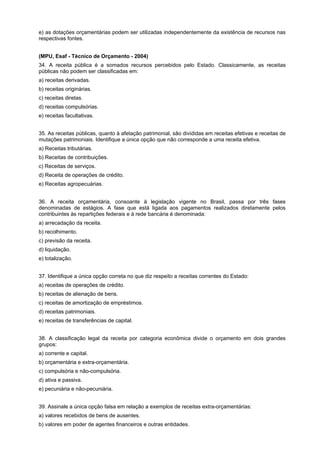 e) as dotações orçamentárias podem ser utilizadas independentemente da existência de recursos nas
respectivas fontes.
(MPU, Esaf - Técnico de Orçamento - 2004)
34. A receita pública é a somados recursos percebidos pelo Estado. Classicamente, as receitas
públicas não podem ser classificadas em:
a) receitas derivadas.
b) receitas originárias.
c) receitas diretas.
d) receitas compulsórias.
e) receitas facultativas.
35. As receitas públicas, quanto à afetação patrimonial, são divididas em receitas efetivas e receitas de
mutações patrimoniais. Identifique a única opção que não corresponde a uma receita efetiva.
a) Receitas tributárias.
b) Receitas de contribuições.
c) Receitas de serviços.
d) Receita de operações de crédito.
e) Receitas agropecuárias.
36. A receita orçamentária, consoante à legislação vigente no Brasil, passa por três fases
denominadas de estágios. A fase que está ligada aos pagamentos realizados diretamente pelos
contribuintes às repartições federais e à rede bancária é denominada:
a) arrecadação da receita.
b) recolhimento.
c) previsão da receita.
d) liquidação.
e) totalização.
37. Identifique a única opção correta no que diz respeito a receitas correntes do Estado:
a) receitas de operações de crédito.
b) receitas de alienação de bens.
c) receitas de amortização de empréstimos.
d) receitas patrimoniais.
e) receitas de transferências de capital.
38. A classificação legal da receita por categoria econômica divide o orçamento em dois grandes
grupos:
a) corrente e capital.
b) orçamentária e extra-orçamentária.
c) compulsória e não-compulsória.
d) ativa e passiva.
e) pecuniária e não-pecuniária.
39. Assinale a única opção falsa em relação a exemplos de receitas extra-orçamentárias:
a) valores recebidos de bens de ausentes.
b) valores em poder de agentes financeiros e outras entidades.

 