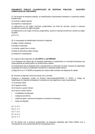 ORÇAMENTO PÚBLICO (CLASSIFICAÇÃO
COMENTADAS DE CONCURSOS

DE

DESPESAS

PÚBLICAS)

-

QUESTÕES

01. No tocante às despesas públicas, as classificações orçamentárias adotadas no orçamento público
brasileiro são:
a) corrente e capital, apenas.
b) programa e subprograma.
c) institucional ou por órgão, funcional, programática, por fonte de recursos, quanto à natureza
econômica e quanto ao objeto de gasto.
d) institucional ou por órgão, funcional, programática, quanto à natureza econômica e quanto ao objeto
de gasto.
e) N. R. A.
02. A composição da classificação funcional é a seguinte:
a) órgão, receita e despesa.
b) função e subfunção.
c) corrente, capital, item e função.
d) todas as afirmativas estão corretas.
e) programa e subprograma.
03. Julgue os itens seguintes em (C) CERTO ou (E) ERRADO.
a) As despesas de custeio são as dotações destinadas a investimentos ou inversões financeiras que
outras pessoas de direito público ou privado devam realizar.
b) Investimentos são as dotações para o planejamento e a execução de obras, inclusive as destinadas
à aquisição de imóveis considerados necessários à realização destas últimas.
c) Segundo a Lei nº 4.320/64 as despesas de custeio estão contidas nas despesas de capital.
04. Enumere a segunda coluna de acordo com a primeira:
o
Conforme a disposição contida na Portaria Interministerial/STN/SOF n 163/01, o código de
classificação de natureza da despesa é composto por seis algarismos, assim representado:

(1) O primeiro indica
(2) O segundo indica
(3) O terceiro e quarto indicam
(4) O quinto e sexto indicam
(aaa) modalidade de aplicação.
(aaa) categoria econômica.
(aaa) objeto de gasto, natureza da despesa ou elemento de despesa.
(aaa) grupo de despesa.
a) 1, 3, 2, 4
b) 2, 3, 1, 4
c) 3, 1, 4, 2
d) 1, 2, 4, 3
e) 4, 2, 1, 3
05. De acordo com a estrutura programática, as despesas realizadas pelo Poder Público com a
manutenção de uma rodovia deverão ser enquadradas como:

 