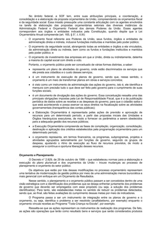 No âmbito federal, a SOF tem, entre suas atribuições principais, a coordenação, a
consolidação e a elaboração da proposta orçamentária da União, compreendendo os orçamentos fiscal
e da seguridade social. Essa missão pressupõe uma constante articulação com os agentes envolvidos
na tarefa de elaboração das propostas orçamentárias setoriais das diversas instâncias da
Administração Federal e Orçamento Federal dos demais Poderes da União. Esses agentes
correspondem aos órgãos e entidades indicados pela Constituição, quando dispõe que a Lei
Orçamentária Anual compreende (art. 165, § 5°, I, II,III):
– O orçamento fiscal referente aos Poderes da União, seus fundos, órgãos e entidades da
administração direta e indireta, inclusive fundações instituídas e mantidas pelo poder público;
– O orçamento da seguridade social, abrangendo todas as entidades e órgãos a ela vinculados,
da administração direta ou indireta, bem como os fundos e fundações instituídos e mantidos
pelo poder público; e
– O orçamento de investimento das empresas em que a União, direta ou indiretamente, detenha
a maioria do capital social com direito a voto.
Portanto, o orçamento público pode ser conceituado de várias formas distintas, a saber:
• representa um plano de atividades do governo, onde estão discriminados os serviços que
ele presta aos cidadãos e o custo desses serviços;
• é um instrumento de execução de planos de governo, sendo que, nesse sentido, o
orçamento é um meio de transformar planos em obras e serviços concretos;
• é visto como um instrumento de administração das ações do governo, isto é, ele identifica e
mensura com precisão tudo o que deve ser feito pelo governo para o cumprimento de suas
funções sociais;
• é um documento de divulgação das ações do governo. Essa conceituação ressalta uma das
principais obrigações impostas pela Lei de Responsabilidade Fiscal, que é a da publicação
periódica de dados sobre as receitas e as despesas do governo, para que o cidadão saiba o
que está acontecendo e possa exercer os seus direitos na fiscalização sobre as atividades
governamentais (transparência das contas públicas);
• a Elaboração Orçamentária é representada pelas ações de previsão e aprovação de
recursos para um determinado período, a partir das propostas iniciais das Unidades e
Órgãos hierárquicos executores, de modo a fornecer os parâmetros a serem obedecidos
para a adequada gestão dos recursos públicos;
• a Execução Orçamentária compreende as fases de compilação, organização, consolidação,
destinação e aplicação dos créditos estabelecidos pela programação orçamentária para um
determinado período;
• o orçamento representa, em termos financeiros, os programas, subprogramas, projetos e
atividades agrupados setorialmente por funções de governo, segundo os grupos de
despesa, ajustando o ritmo de execução ao fluxo de recursos previstos, de modo a
assegurar a contínua e oportuna liberação desses recursos.
Orçamento e Planejamento
O Decreto n° 2.829, de 29 de outubro de 1998 – que estabeleceu normas para a elaboração e
execução do plano plurianual e dos orçamentos da União – trouxe mudanças ao processo de
planejamento e orçamento do setor público.
Os objetivos que estão por trás dessas modificações no processo orçamentário representam
uma tentativa de modernização da gestão pública por meio de uma administração menos burocrática e
mais gerencial com enfoque em um Orçamento de Resultados.
Nesse sentido, o planejamento e o orçamento público passam a ser concebidos dentro de uma
visão estratégica com a identificação dos problemas que se deseja enfrentar juntamente dos problemas
de governo que deverão ser empregados com esse propósito (ou seja, a solução dos problemas
identificados). Para tanto, são estabelecidas metas no sentido de reduzir os problemas detectados,
sendo que, ao final, são feitas avaliações do cumprimento dessas metas por meio de indicadores.
O Programa passa a ser um instrumento de integração entre os planos de governo e o
orçamento, ou seja, identifica o problema a ser resolvido (analfabetismo, por exemplo) enquanto o
orçamento vincula receitas ao Programa "Toda Criança na Escola", por exemplo.
Ressalta-se que as ações representam os instrumentos de realização dos programas. De fato,
as ações são operações que terão como resultado bens e serviços que serão considerados produtos

 