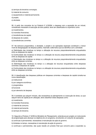 a) serviços de terceiros e encargos.
b) material de consumo.
c) equipamento e material permanente.
d) projeto.
e) atividade.
06. A partir dos conceitos da Lei Federal nº 4.320/64, a despesa com a aquisição de um imóvel,
considerado necessário à execução de obra pública, deve ser classificada no orçamento como:
a) investimentos.
b) inversões financeiras.
c) transferências de capital.
d) despesas de custeio.
e) transferências correntes.
07. Na estrutura programática, a atividade, o projeto e as operações especiais constituem o menor
nível de desagregação da despesa pública. Assinale a alternativa que se identifica com a atividade:
a) Delimitação das iniciativas no tempo e utilização de recursos preponderantemente enquadrados
entre as despesas de capital.
b) Continuidade das iniciativas no tempo e a utilização de recurso preponderantemente enquadrados
entre as despesas de capital.
c) Delimitação das iniciativas no tempo e a utilização de recursos preponderantemente enquadrados
entre as despesas correntes.
d) Delimitação das iniciativas no tempo e a utilização de recursos enquadrados entre despesas
correntes e despesas de capital.
e) Continuidade das iniciativas no tempo e a utilização de recursos preponderantemente enquadrados
entre as despesas correntes.
08. A classificação das despesas públicas em despesas correntes e despesas de capital constitui-se
numa classificação:
a) institucional.
b) por categoria econômica.
c) programática.
d) funcional.
e) por elemento de despesa.
09. A entidade que adquirir imóveis, não necessários ao planejamento e à execução de obras, ou que
adquirir bens de capital já em utilização, deve classificar estas despesas como:
a) investimento.
b) inversões financeiras.
c) material de consumo.
d) material permanente.
e) serviços de terceiros.
10. Segundo a Portaria nº 42/99 do Ministério do Planejamento, entende-se por projeto um instrumento
de programação para alcançar os objetivos de um programa, envolvendo um conjunto de operações:
a) contínuas e permanentes, necessárias à manutenção da ação do governo.
b) limitadas no tempo, necessárias à manutenção da ação do governo.
c) contínuas e permanentes, das quais resulta um produto final que concorre para a expansão ou

 