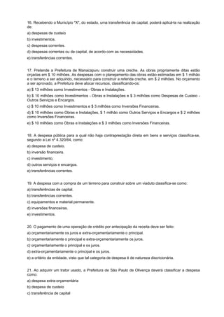 16. Recebendo o Município "X", do estado, uma transferência de capital, poderá aplicá-la na realização
de:
a) despesas de custeio
b) investimentos.
c) despesas correntes.
d) despesas correntes ou de capital, de acordo com as necessidades.
e) transferências correntes.
17. Pretende a Prefeitura de Manacapuru construir uma creche. As obras propriamente ditas estão
orçadas em $ 10 milhões. As despesas com o planejamento das obras estão estimadas em $ 1 milhão
e o terreno a ser adquirido, necessário para construir a referida creche, em $ 2 milhões. No orçamento
a ser aprovado, a Prefeitura deve alocar recursos, classificando-os:
a) $ 13 milhões como Investimentos - Obras e Instalações.
b) $ 10 milhões como Investimentos - Obras e Instalações e $ 3 milhões como Despesas de Custeio Outros Serviços e Encargos.
c) $ 10 milhões como Investimentos e $ 3 milhões como Inversões Financeiras.
d) $ 10 milhões como Obras e Instalações, $ 1 milhão como Outros Serviços e Encargos e $ 2 milhões
como Inversões Financeiras.
e) $ 10 milhões como Obras e Instalações e $ 3 milhões como Inversões Financeiras.
18. A despesa pública para a qual não haja contraprestação direta em bens e serviços classifica-se,
segundo a Lei nº 4.320/64, como:
a) despesa de custeio.
b) inversão financeira.
c) investimento.
d) outros serviços e encargos.
e) transferências correntes.
19. A despesa com a compra de um terreno para construir sobre um viaduto classifica-se como:
a) transferências de capital.
b) transferências correntes.
c) equipamentos e material permanente.
d) inversões financeiras.
e) investimentos.
20. O pagamento de uma operação de crédito por antecipação da receita deve ser feito:
a) orçamentariamente os juros e extra-orçamentariamente o principal.
b) orçamentariamente o principal e extra-orçamentariamente os juros.
c) orçamentariamente o principal e os juros.
d) extra-orçamentariamente o principal e os juros.
e) a critério da entidade, visto que tal categoria de despesa é de natureza discricionária.
21. Ao adquirir um trator usado, a Prefeitura de São Paulo de Olivença deverá classificar a despesa
como:
a) despesa extra-orçamentária
b) despesa de custeio
c) transferência de capital

 