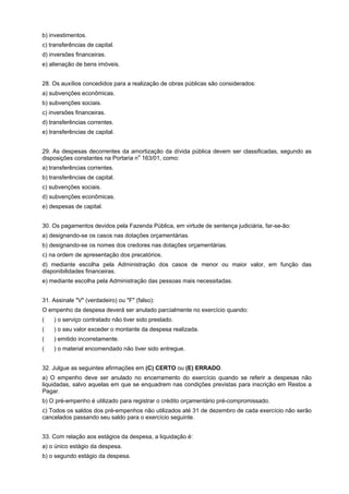 b) investimentos.
c) transferências de capital.
d) inversões financeiras.
e) alienação de bens imóveis.
28. Os auxílios concedidos para a realização de obras públicas são considerados:
a) subvenções econômicas.
b) subvenções sociais.
c) inversões financeiras.
d) transferências correntes.
e) transferências de capital.
29. As despesas decorrentes da amortização da dívida pública devem ser classificadas, segundo as
o
disposições constantes na Portaria n 163/01, como:
a) transferências correntes.
b) transferências de capital.
c) subvenções sociais.
d) subvenções econômicas.
e) despesas de capital.
30. Os pagamentos devidos pela Fazenda Pública, em virtude de sentença judiciária, far-se-ão:
a) designando-se os casos nas dotações orçamentárias.
b) designando-se os nomes dos credores nas dotações orçamentárias.
c) na ordem de apresentação dos precatórios.
d) mediante escolha pela Administração dos casos de menor ou maior valor, em função das
disponibilidades financeiras.
e) mediante escolha pela Administração das pessoas mais necessitadas.
31. Assinale "V" (verdadeiro) ou "F" (falso):
O empenho da despesa deverá ser anulado parcialmente no exercício quando:
(aaa) o serviço contratado não tiver sido prestado.
(aaa) o seu valor exceder o montante da despesa realizada.
(aaa) emitido incorretamente.
(aaa) o material encomendado não tiver sido entregue.
32. Julgue as seguintes afirmações em (C) CERTO ou (E) ERRADO.
a) O empenho deve ser anulado no encerramento do exercício quando se referir a despesas não
liquidadas, salvo aquelas em que se enquadrem nas condições previstas para inscrição em Restos a
Pagar.
b) O pré-empenho é utilizado para registrar o crédito orçamentário pré-compromissado.
c) Todos os saldos dos pré-empenhos não utilizados até 31 de dezembro de cada exercício não serão
cancelados passando seu saldo para o exercício seguinte.
33. Com relação aos estágios da despesa, a liquidação é:
a) o único estágio da despesa.
b) o segundo estágio da despesa.

 