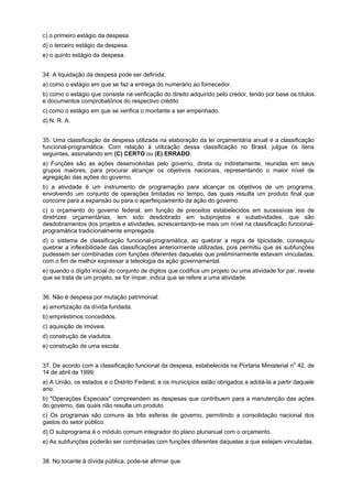 c) o primeiro estágio da despesa.
d) o terceiro estágio da despesa.
e) o quinto estágio da despesa.
34. A liquidação da despesa pode ser definida:
a) como o estágio em que se faz a entrega do numerário ao fornecedor.
b) como o estágio que consiste na verificação do direito adquirido pelo credor, tendo por base os títulos
e documentos comprobatórios do respectivo crédito
c) como o estágio em que se verifica o montante a ser empenhado.
d) N. R. A.
35. Uma classificação da despesa utilizada na elaboração da lei orçamentária anual é a classificação
funcional-programática. Com relação à utilização dessa classificação no Brasil, julgue os itens
seguintes, assinalando em (C) CERTO ou (E) ERRADO.
a) Funções são as ações desenvolvidas pelo governo, direta ou indiretamente, reunidas em seus
grupos maiores, para procurar alcançar os objetivos nacionais, representando o maior nível de
agregação das ações do governo.
b) a atividade é um instrumento de programação para alcançar os objetivos de um programa,
envolvendo um conjunto de operações limitadas no tempo, das quais resulta um produto final que
concorre para a expansão ou para o aperfeiçoamento da ação do governo.
c) o orçamento do governo federal, em função de preceitos estabelecidos em sucessivas leis de
diretrizes orçamentárias, tem sido desdobrado em subprojetos e subatividades, que são
desdobramentos dos projetos e atividades, acrescentando-se mais um nível na classificação funcionalprogramática tradicionalmente empregada.
d) o sistema de classificação funcional-programática, ao quebrar a regra de tipicidade, conseguiu
quebrar a inflexibilidade das classificações anteriormente utilizadas, pois permitiu que as subfunções
pudessem ser combinadas com funções diferentes daquelas que preliminarmente estavam vinculadas,
com o fim de melhor expressar a teleologia da ação governamental.
e) quando o dígito inicial do conjunto de dígitos que codifica um projeto ou uma atividade for par, revela
que se trata de um projeto, se for ímpar, indica que se refere a uma atividade.
36. Não é despesa por mutação patrimonial:
a) amortização da dívida fundada.
b) empréstimos concedidos.
c) aquisição de imóveis.
d) construção de viadutos.
e) construção de uma escola.
o
37. De acordo com a classificação funcional da despesa, estabelecida na Portaria Ministerial n 42, de
14 de abril de 1999:

a) A União, os estados e o Distrito Federal, e os municípios estão obrigados a adotá-la a partir daquele
ano.
b) "Operações Especiais" compreendem as despesas que contribuem para a manutenção das ações
do governo, das quais não resulta um produto.
c) Os programas são comuns às três esferas de governo, permitindo a consolidação nacional dos
gastos do setor público.
d) O subprograma é o módulo comum integrador do plano plurianual com o orçamento.
e) As subfunções poderão ser combinadas com funções diferentes daquelas a que estejam vinculadas.
38. No tocante à dívida pública, pode-se afirmar que:

 