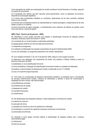 a) As operações de crédito por antecipação de receita constituem dívida flutuante ou fundada, segundo
os prazos de vencimento.
b) A liquidação dos valores que têm natureza extra-orçamentária, como os depósitos de terceiros,
depende de autorização legislativa.
c) A dívida será considerada mobiliária ou contratual, dependendo de ter sido contraída mediante
títulos ou por contrato.
d) A dívida será considerada externa se representada em moeda estrangeira, independente de ter sido
obtida no país ou no exterior.
e) Numa economia de pleno emprego, o endividamento para cobertura de déficits se justifica como
meio para elevar a demanda global.
(MPU, Esaf - Técnico de Orçamento - 2004)
39. Identifique a única opção incorreta com relação à classificação funcional da despesa pública
o
brasileira, instituída a partir da Portaria n 42/99:
a) é composta de um rol de funções e subfunções prefixadas.
b) agrega gastos públicos por área de ação governamental.
c) independe de programas.
d) é utilizada na elaboração da proposta orçamentária do governo federal desde 2000.
e) com sua instituição, os programas passariam a ter caráter classificador.
40. Com relação à Portaria no 42, de 14 de abril de 1999, indique a única opção incorreta:
a) determinou sua aplicação nos orçamentos da União, dos estados e Distrito Federal a partir do
exercício financeiro de 2000.
b) estabeleceu a nova classificação funcional.
c) tornou facultativa a utilização da classificação funcional em todas as unidades da federação.
d) atualizou a discriminação da despesa por função e subfunção na Lei no 4.320/64.
e) criou a Função Encargos Especiais.
41. Com base na conceituação da despesa orçamentária brasileira, as dotações para a manutenção
de serviços anteriormente criados, inclusive as destinadas a atender a obras de conservação e
adaptação de bens móveis, são denominadas:
a) transferências correntes.
b) transferências de capital.
c) despesas de custeio.
d) inversões financeiras.
e) investimentos.
42. Na classificação das despesas públicas, é (são) despesa(s) corrente(s) de custeio:
a) material de consumo.
b) execução de obras.
c) aquisição de imóveis ou bens de capital já em utilização.
d) constituição ou aumento do capital de empresas comerciais ou financeiras.
e) subvenções econômicas.
43. Assinale a única opção incorreta relativa à classificação da despesa pública sob o enfoque
administrativo-legal:
a) institucional.
b) fonte de recursos.

 