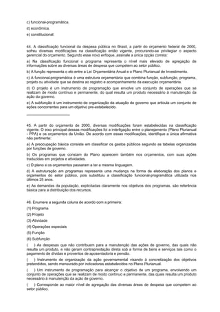 c) funcional-programática.
d) econômica.
e) constitucional.
44. A classificação funcional da despesa pública no Brasil, a partir do orçamento federal de 2000,
sofreu diversas modificações na classificação então vigente, procurando-se privilegiar o aspecto
gerencial do orçamento. Segundo esse novo enfoque, assinale a única opção correta:
a) Na classificação funcional o programa representa o nível mais elevado de agregação de
informações sobre as diversas áreas de despesa que competem ao setor público.
b) A função representa o elo entre a Lei Orçamentária Anual e o Plano Plurianual de Investimento.
c) A funcional-programática é uma estrutura orçamentária que combina função, subfunção, programa,
projeto ou atividade que se destina ao registro e acompanhamento da execução orçamentária.
d) O projeto é um instrumento de programação que envolve um conjunto de operações que se
realizam de modo contínuo e permanente, do qual resulta um produto necessário à manutenção da
ação do governo.
e) A subfunção é um instrumento de organização da atuação do governo que articula um conjunto de
ações concorrentes para um objetivo pre-estabelecido.
_____________________
45. A partir do orçamento de 2000, diversas modificações foram estabelecidas na classificação
vigente. O eixo principal dessas modificações foi a interligação entre o planejamento (Plano Plurianual
- PPA) e os orçamentos da União. De acordo com essas modificações, identifique a única afirmativa
não pertinente:
a) A preocupação básica consiste em classificar os gastos públicos segundo as tabelas organizadas
por funções de governo.
b) Os programas que constam do Plano aparecem também nos orçamentos, com suas ações
traduzidas em projetos e atividades.
c) O plano e os orçamentos passaram a ter a mesma linguagem.
d) A estruturação em programas representa uma mudança na forma de elaboração dos planos e
orçamentos do setor público, pois substituiu a classificação funcional-programática utilizada nos
últimos 25 anos.
e) As demandas da população, explicitadas claramente nos objetivos dos programas, são referência
básica para a distribuição dos recursos.
46. Enumere a segunda coluna de acordo com a primeira:
(1) Programa
(2) Projeto
(3) Atividade
(4) Operações especiais
(5) Função
(6) Subfunção
(aaa) As despesas que não contribuem para a manutenção das ações de governo, das quais não
resulta um produto, e não geram contraprestação direta sob a forma de bens e serviços tais como o
pagamento de dívidas e proventos de aposentadoria e pensão.
(aaa) Instrumento de organização da ação governamental visando à concretização dos objetivos
pretendidos, sendo mensurado por indicadores estabelecidos no Plano Plurianual.
(aaa) Um instrumento de programação para alcançar o objetivo de um programa, envolvendo um
conjunto de operações que se realizam de modo contínuo e permanente, das quais resulta um produto
necessário à manutenção da ação de governo.
(aaa) Corresponde ao maior nível de agregação das diversas áreas de despesa que competem ao
setor público.

 