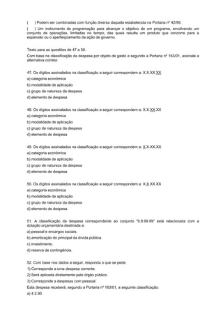 (aaa) Podem ser combinadas com função diversa daquela estabelecida na Portaria nº 42/99.
(aaa) Um instrumento de programação para alcançar o objetivo de um programa, envolvendo um
conjunto de operações, limitadas no tempo, das quais resulta um produto que concorre para a
expansão ou o aperfeiçoamento da ação de governo.
Texto para as questões de 47 a 50:
Com base na classificação da despesa por objeto de gasto e segundo a Portaria nº 163/01, assinale a
alternativa correta:
47. Os dígitos assinalados na classificação a seguir correspondem a: X.X.XX.XX
a) categoria econômica
b) modalidade de aplicação
c) grupo de natureza da despesa
d) elemento de despesa
48. Os dígitos assinalados na classificação a seguir correspondem a: X.X.XX.XX
a) categoria econômica
b) modalidade de aplicação
c) grupo de natureza da despesa
d) elemento de despesa
49. Os dígitos assinalados na classificação a seguir correspondem a: X.X.XX.XX
a) categoria econômica
b) modalidade de aplicação
c) grupo de natureza da despesa
d) elemento de despesa
50. Os dígitos assinalados na classificação a seguir correspondem a: X.X.XX.XX
a) categoria econômica
b) modalidade de aplicação
c) grupo de natureza da despesa
d) elemento de despesa
51. A classificação da despesa correspondente ao conjunto "9.9.99.99" está relacionada com a
dotação orçamentária destinada a:
a) pessoal e encargos sociais.
b) amortização do principal da dívida pública.
c) investimento.
d) reserva de contingência.
52. Com base nos dados a seguir, responda o que se pede.
1) Corresponde a uma despesa corrente.
2) Será aplicada diretamente pelo órgão público.
3) Corresponde a despesas com pessoal.
Esta despesa receberá, segundo a Portaria nº 163/01, a seguinte classificação:
a) 4.2.90

 