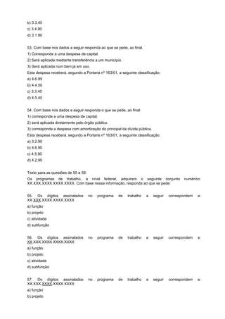 b) 3.3.40
c) 3.4.90
d) 3.1.90
53. Com base nos dados a seguir responda ao que se pede, ao final.
1) Corresponde a uma despesa de capital.
2) Será aplicada mediante transferência a um município.
3) Será aplicada num bem já em uso.
Esta despesa receberá, segundo a Portaria nº 163/01, a seguinte classificação:
a) 4.6.99
b) 4.4.50
c) 3.3.40
d) 4.5.40
54. Com base nos dados a seguir responda o que se pede, ao final:
1) corresponde a uma despesa de capital.
2) será aplicada diretamente pelo órgão público.
3) corresponde a despesa com amortização do principal da dívida pública.
Esta despesa receberá, segundo a Portaria nº 163/01, a seguinte classificação:
a) 3.2.90
b) 4.6.90
c) 4.5.90
d) 4.2.90
Texto para as questões de 55 a 58:
Os programas de trabalho, a nível federal, adquirem o seguinte conjunto
XX.XXX.XXXX.XXXX.XXXX. Com base nessa informação, responda ao que se pede:
55. Os dígitos assinalados
XX.XXX.XXXX.XXXX.XXXX

numérico:

no

programa

de

trabalho

a

seguir

correspondem

a:

no

programa

de

trabalho

a

seguir

correspondem

a:

no

programa

de

trabalho

a

seguir

correspondem

a:

a) função
b) projeto
c) atividade
d) subfunção
56. Os dígitos assinalados
XX.XXX.XXXX.XXXX.XXXX
a) função
b) projeto
c) atividade
d) subfunção
57. Os dígitos assinalados
XX.XXX.XXXX.XXXX.XXXX
a) função
b) projeto

 