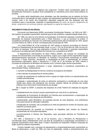 que contribuirão para atender os objetivos dos programas. Também serão consideradas ações as
transferências financeiras a qualquer título (obrigatórias ou voluntárias) para outros entes públicos ou
privados.
As ações serão classificadas como atividades, que são operações que se realizam de forma
continuada para a manutenção da ação; projetos que representam operações limitadas no tempo (têm
começo, meio e fim dentro dos programas); operações especiais que são despesas que não
contribuem para a manutenção, expansão ou aperfeiçoamento das ações de governo (pagamento da
dívida, cumprimento de sentenças judiciais, participação no capital de empresas etc.).
ORÇAMENTO PÚBLICO NO BRASIL
De acordo com Nascimento (2009), as primeiras Constituições Federais – de 1824 e de 1891 –
não trataram da questão orçamentária, deixando para as leis ordinárias a regulamentação desse tema.
Em 1926, por meio de uma reforma na Constituição, foi finalmente realizada a transferência da
elaboração da proposta orçamentária para o Poder Executivo, o que já acontecia na prática. A
competência transferida ao Executivo foi confirmada posteriormente pela Constituição de 1934, depois
na Carta Política de 1936 e, ao final, normatizada pela Constituição de 1946.
Já a Carta Política de 10 de novembro de 1937 admite na estrutura burocrática do Governo
Federal um Departamento de Administração Geral, e a Lei n° 579, de 30 de julho de 1938, em seu art.
3°, assim se expressa: "Até que seja organizada a Divisão de Orçamento, a proposta orçamentária
continuará a ser elaborada pelo Ministério da Fazenda com a assistência do DASP".
O Departamento Administrativo do Setor Público (DASP), não estando em condições de
colocar em funcionamento uma divisão de orçamento, sugeriu que o órgão central orçamentário ficasse
administrativamente estruturado no Ministério da Fazenda e tecnicamente subordinado ao DASP.
Entretanto, o Poder Executivo, percebendo a necessidade de dotar a administração de serviços
tecnicamente organizados, editou o Decreto-Lei n° 2.026, de 21 de fevereiro de 1940, criando a
Comissão de Orçamento do Ministério da Fazenda como o primeiro órgão central orçamentário.
A partir daí, inovações começaram a surgir, despertando a consciência orçamentária na
Administração Pública, destacando-se:
• aumento da fidedignidade em termos numéricos do programa de trabalho;
• maior atenção às perspectivas da receita pública;
• criação de expedientes de audiências entre a equipe do órgão central e os representantes das
unidade administrativas;
• coligação e sistematização de todos os elementos necessários à constituição de uma base
idônea para cálculo das estimativas dos recursos, erigindo método de previsão das rendas
públicas como instrumento fundamental de sua atuação.
Até a criação do DASP, a proposta das despesas da União Federal era realizada da seguinte
maneira:
• estabelecimento de normas e prazos orçamentários por meio de lei ou decreto-lei;
• designação de funcionários do Ministério da Fazenda para acompanharem a organização de
propostas parciais das despesas dos Ministérios;
• apresentação, pelos Ministérios, de propostas parciais de suas despesas, com justificativas
minuciosas quanto às alterações realizadas;
• designação de comissão, sob a presidência do chefe de gabinete do ministro da Fazenda, para
organizar a proposta geral;
• encaminhamento da proposta ao Presidente da República pelo ministro da Fazenda,
acompanhado de minuciosas exposições;
• encaminhamento à Câmara dos Deputados, após aprovação definitiva do Presidente da
República.
Em 1967, o Decreto-Lei n° 200, de 25 de fevereiro, criou o Ministério do Planejamento e
Coordenação Geral, estabelecendo como sua área de competência a programação orçamentária e a
proposta orçamentária anual. Além disso, é dada à Secretaria de Orçamento Federal a atribuição de
órgão central do sistema orçamentário.
Cumpre ressaltar que o processo de planejamento e programação/execução orçamentária no
Brasil se desenvolveu, a partir de 1969, por meio da elaboração, revisão e acompanhamento dos

 