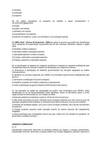 c) atividade
d) subfunção
e) programa
58. Os dígitos assinalados
XX.XXX.XXXX.XXXX.XXXX

no

programa

de

trabalho

a

seguir

correspondem

a:

a) função
b) projeto, com certeza
c) atividade, com certeza
d) provavelmente, um programa
e) pode ser um projeto ou, ainda, uma atividade ou uma operação especial
59. (MPU, Esaf - Técnico de Orçamento - 2004) As ações do governo que podem ser classificadas
como categorias de programação orçamentária são de três naturezas diferentes. Marque a opção
certa.
a) Atividade, projeto e programa.
b) Atividade, projeto e operações especiais.
c) Operações especiais, funções e projetos.
d) Funções, subfunções e operações especiais.
e) Projetos, programas e operações especiais.
60. A classificação da despesa por categoria econômica é inspirada no esquema estabelecido pela
Contabilidade Nacional. Assinale o objetivo da classificação por categoria econômica:
a) dimensionar a participação do dispêndio governamental nos principais agregados da análise
macroeconômica.
b) identificar os principais programas que refletem as prioridades explicita-mente estabelecidas pelo
governo.
c) demonstrar a distribuição funcional da despesa.
d) classificar os gastos em funções, programas e subprogramas.
e) medir a participação do governo federal no PIB (Produto Interno Bruto).
61. As operações de crédito por antecipação da receita, mais conhecidas como AROS's, estão
disciplinadas na Lei de Responsabilidade Fiscal. Identifique, dentre as afirmativas abaixo, a única
opção proibida na mencionada Lei, com relação às AROs.
a) Somente poderão ser realizadas a partir do 10º dia do início do exercício.
b) Não serão autorizadas se forem cobrados outros encargos incidentes que não a taxa de juros da
operação, obrigatoriamente prefixada ou indexada à taxa básica financeira, ou à que vier substituir.
c) Deverão ser liquidadas (pagas), com juros e outros encargos incidentes, até o dia dez de dezembro
de cada ano.
d) Estarão proibidas enquanto existir operação anterior da mesma natureza não integralmente
resgatada.
e) Serão permitidas suas contratações mesmo que seja o último ano de mandato do presidente, do
governador ou prefeito municipal.

GABARITO COMENTADO
01. D
Classificação institucional: demonstra as despesas públicas por órgãos e unidades orçamentárias.
Classificação funcional: demonstra os gastos públicos por funções (legislativa, judiciária, essencial à

 