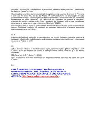 justiça etc.) e Subfunções (ação legislativa, ação judiciária, defesa da ordem jurídica etc.), relacionadas
no Anexo da Portaria no 42/99.
Classificação programática: demonstra os dispêndios públicos por programas. O conceito de Programa
é delineado na alínea "a", art. 2º, da Portaria nº 42/99 (instrumento de organização da ação
governamental visando à concretização dos objetivos pretendidos, sendo mensurado por indicadores
estabelecidos no plano plurianual). São realizados por intermédio de projetos e atividades.
Classificação quanto à natureza econômica: demonstra as despesas públicas nas modalidades
correntes ou de capital, conforme previsto no art. 12 da Lei nº 4.320/64.
Classificação quanto ao objeto de gasto: também denominado de classificação quanto ao elemento de
despesa, demonstra a despesa por intermédio dos elementos relacionados no Anexo II da Portaria
Interministerial/STN/SOF nº 163/01.
02. B
Classificação funcional: demonstra os gastos públicos por funções (legislativa, judiciária, essencial à
justiça etc.) e Subfunções (ação legislativa, ação judiciária, defesa da ordem jurídica etc.), relacionadas
o
no Anexo da Portaria n 42/99.
03.
a) E. A definição refere-se às transferências de capital, conforme dispõe o § 6º do artigo 12 da Lei nº
4.320/64, e não às despesas de custeio. A definição destas últimas consta no § 1º do mesmo
dispositivo.
b) C. Ver artigo 12, § 4º, da Lei nº 4.320/64.
c) E. As despesas de custeio inserem-se nas despesas correntes. Ver artigo 12, caput, da Lei nº
4.320/64.

(...)
ESTE É UM MODELO DE DEMONSTRAÇÃO DA APOSTILA.
O GABARITO INTEGRAL DAS QUESTÕES DESTE ASSUNTO
ESTÃO APENAS NA APOSTILA COMPLETA, QUE VOCÊ PODERÁ
OBTER EM http://www.acheiconcursos.com.br .

 