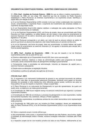 ORÇAMENTO NA CONSTITUIÇÃO FEDERAL - QUESTÕES COMENTADAS DE CONCURSOS
01. (TCU, Esaf - Analista de Controle Externo - 2006) No que se refere à matéria orçamentária, a
Constituição de 1988, em seu artigo 165, determina que leis de iniciativa do Poder Executivo
estabeleçam o Plano Plurianual, as diretrizes orçamentárias e os orçamentos anuais. Identifique a
opção falsa com relação ao tema.
a) A Lei de Diretrizes Orçamentárias (LDO) consiste na lei que norteia a elaboração dos orçamentos
anuais, compreendidos o orçamento fiscal, o orçamento de investimento das empresas estatais e o
orçamento da seguridade social.
b) A Lei Orçamentária Anual (LOA) objetiva viabilizar a realização das ações planejadas no Plano
Plurianual e transformá-las em realidade.
c) A Lei de Diretrizes Orçamentárias (LDO), sob forma de projeto, deve ser encaminhada pelo Poder
Executivo ao Poder Legislativo, na esfera federal, até oito meses e meio antes do encerramento do
exercício financeiro (15 de abril) e devolvida para sanção até o final do primeiro período da sessão
legislativa (17 de julho).
d) O Plano Plurianual corresponde a um plano, por meio do qual se procura ordenar as ações do
governo que levem ao alcance dos objetivos e das metas fixados para um período de três anos.
e) A Lei do Orçamento, sob forma de projeto, deve ser encaminhada, no âmbito federal, até quatro
meses antes do encerramento do exercício financeiro (31 de agosto) e devolvida para sanção até o
final da sessão legislativa.
02. (MPU, Esaf - Analista de Orçamento - 2004) - No que diz respeito à Lei de Diretrizes
orçamentárias (LDO) não se pode afirmar que:
a) Orienta a elaboração da Lei Orçamentária Anual (LOA), bem como sua execução.
b) Estabelece diretrizes, objetivos e metas da administração pública para programas de duração
continuada, sendo componente básico de planejamento estratégico governamental.
c) Compreende metas e prioridades da administração, incluindo as despesas de capital para o
exercício financeiro subseqüente.
d) Dispõe sobre as alterações na legislação tributária.
e) Estabelece a política de aplicação das agências de fomento.
(TCE-GO, Esaf - 2007)
03. O orçamento é um instrumento fundamental de governo e seu principal documento de políticas
públicas. Por meio dele, os governantes selecionam prioridades, decidindo como gastar os recursos
extraídos da sociedade e como distribuí-los entre diferentes grupos sociais, conforme seu peso ou
força política. No que diz respeito a orçamento, indique a opção falsa.
a) O Plano Plurianual é um instrumento de Planejamento no qual são apresentados, de quatro em
quatro anos, os objetivos e as metas governamentais.
b) A Constituição de 1988 trouxe inegável avanço na estrutura institucional que organizou o processo
orçamentário brasileiro.
c) A Constituição de 1988 não só introduziu o processo de planejamento no ciclo orçamentário, medida
tecnicamente importante, mas, sobretudo, reforçou o Poder Legislativo.
d) Nas decisões orçamentárias, os problemas centrais de uma ordem democrática como representação
estão presentes.
e) A Constituição de 1988 indica que, por iniciativa do Poder Legislativo, devem ser estabelecidas,
além do Plano Plurianual (PPA), a Lei de Diretrizes Orçamentárias (LDO) e a Lei Orçamentária Anual
(LOA).
04. Sobre o orçamento anual, é correto afirmar que;
a) ele compreenderá, entre outros, o orçamento fiscal referente aos três Poderes, seus fundos, órgãos
e entidades da administração direta e indireta, inclusive fundações instituídas e mantidas pelo Poder
Público.
b) o respectivo projeto de lei é de iniciativa privativa de cada um dos Poderes, relativamente ao seu

 