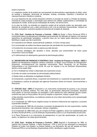 próprio orçamento.
c) o respectivo projeto de lei poderá ser acompanhado de demonstrativo regionalizado do efeito, sobre
as receitas e despesas, decorrente de isenções, anistias, remissões, subsídios e benefícios de
natureza financeira, tributária e creditícia.
d) a sua respectiva lei não conterá dispositivo estranho à previsão da receita e à fixação da despesa,
incluindo-se nesta proibição a autorização para abertura de créditos suplementares e contratação de
operações de crédito, ainda que por antecipação de receita, nos termos da lei.
e) no caso da União, as emendas ao respectivo projeto de lei somente podem ser aprovadas caso,
ademais de compatíveis com o plano plurianual e com a lei de diretrizes orçamentárias, indiquem os
recursos necessários, excluídos aqueles provenientes de anulação de despesa.
05. (TCU, Esaf - Analista de Finanças e Controle - 2006) No Brasil, o Plano Plurianual (PPA) é
componente básico do planejamento estratégico governamental. Na definição do objetivo e da natureza
específicos da planificação estratégica, o governo deve por em realce quatro elementos principais.
Identifique a opção que não é pertinente.
a) A importância da reflexão, essencialmente qualitativa, no futuro a longo prazo.
b) A concentração da análise dos fatores essenciais das atividades-fins da administração pública.
c) O predomínio do processo sobre os planos que dele derivam.
d) A natureza estratégica das decisões a tomar, decisões que comprometem de modo quase
irreversível o futuro da Nação.
e) O melhoramento do desempenho gerencial da administração pública.
06. (SECRETARIA DE FINANÇAS E CONTROLE, Esaf - Analista de Finanças e Controle - 2002) O
Sistema de Planejamento Integrado, também conhecido, no Brasil, como Processo de PlanejamentoOrçamento, consubstancia-se nos seguintes instrumentos: Plano Plurianual, Lei de Diretrizes
Orçamentárias e Lei Orçamentária Anual. No que diz respeito à Lei de Diretrizes Orçamentárias,
aponte a única opção falsa.
a) Tem a finalidade de nortear a elaboração dos orçamentos anuais.
b) Contém as metas e prioridades da administração pública federal.
c) Dispõe sobre as alterações na legislação tributária.
d) Compreende o orçamento fiscal, o orçamento de investimento e o orçamento da seguridade social.
e) Estabelece a política de aplicação das agências financeiras oficiais de fomento. Governamentais e
financeiras.
07. (TCE-GO, Esaf - 2007) O Orçamento é um instrumento fundamental de governo e seu principal
documento de políticas públicas. Por meio dele, os governantes selecionam prioridades, decidindo
como gastar os recursos extraídos da sociedade e como distribuí-los entre diferentes grupos sociais,
conforme seu peso ou força política. No que diz respeito a orçamento, indique a opção falsa.
a) Nas decisões orçamentárias, os problemas centrais de uma ordem democrática como representação
estão presentes.
b) A Constituição de 1988 trouxe inegável avanço na estrutura institucional que organizou o processo
orçamentário brasileiro.
c) A Constituição de 1988 não só introduziu o processo de planejamento do ciclo orçamentário, medida
tecnicamente importante, mas, sobretudo, reforçou o legislativo.
d) A Constituição de 1988 indica que, por iniciativa do Poder Legislativo, devem ser estabelecidas além
do Plano Plurianual (PPA), a Lei de Diretrizes Orçamentárias (LDO) e a Lei Orçamentária anual (LOA).
e) O Plano Plurianual é um instrumento de planejamento no qual são apresentadas, de quatro em
quatro, os objetivos e as metas governamentais.
08. (CGU, Esaf - Analista de Finanças e Controle - 2006) Segundo a Constituição de 1988, no
capítulo das Finanças Públicas, o Plano Plurianual - PPA é uma Lei que abrangerá os respectivos
Poderes na União, nos Estados, no Distrito Federal e nos Municípios. No que diz respeito ao Plano
Plurianual (PPA) e Lei de Diretrizes Orçamentárias (LDO), identifique a opção incorreta.

 