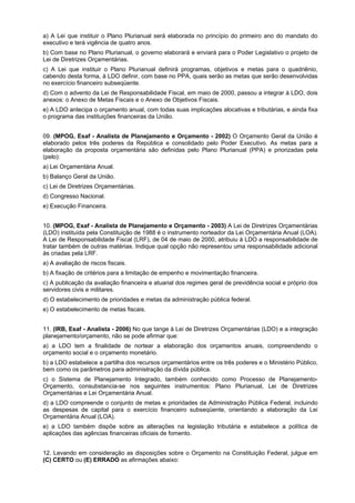 a) A Lei que instituir o Plano Plurianual será elaborada no princípio do primeiro ano do mandato do
executivo e terá vigência de quatro anos.
b) Com base no Plano Plurianual, o governo elaborará e enviará para o Poder Legislativo o projeto de
Lei de Diretrizes Orçamentárias.
c) A Lei que instituir o Plano Plurianual definirá programas, objetivos e metas para o quadriênio,
cabendo desta forma, à LDO definir, com base no PPA, quais serão as metas que serão desenvolvidas
no exercício financeiro subseqüente.
d) Com o advento da Lei de Responsabilidade Fiscal, em maio de 2000, passou a integrar à LDO, dois
anexos: o Anexo de Metas Fiscais e o Anexo de Objetivos Fiscais.
e) A LDO antecipa o orçamento anual, com todas suas implicações alocativas e tributárias, e ainda fixa
o programa das instituições financeiras da União.
09. (MPOG, Esaf - Analista de Planejamento e Orçamento - 2002) O Orçamento Geral da União é
elaborado pelos três poderes da República e consolidado pelo Poder Executivo. As metas para a
elaboração da proposta orçamentária são definidas pelo Plano Plurianual (PPA) e priorizadas pela
(pelo):
a) Lei Orçamentária Anual.
b) Balanço Geral da União.
c) Lei de Diretrizes Orçamentárias.
d) Congresso Nacional.
e) Execução Financeira.
10. (MPOG, Esaf - Analista de Planejamento e Orçamento - 2003) A Lei de Diretrizes Orçamentárias
(LDO) instituída pela Constituição de 1988 é o instrumento norteador da Lei Orçamentária Anual (LOA).
A Lei de Responsabilidade Fiscal (LRF), de 04 de maio de 2000, atribuiu à LDO a responsabilidade de
tratar também de outras matérias. Indique qual opção não representou uma responsabilidade adicional
às criadas pela LRF.
a) A avaliação de riscos fiscais.
b) A fixação de critérios para a limitação de empenho e movimentação financeira.
c) A publicação da avaliação financeira e atuarial dos regimes geral de previdência social e próprio dos
servidores civis e militares.
d) O estabelecimento de prioridades e metas da administração pública federal.
e) O estabelecimento de metas fiscais.
11. (IRB, Esaf - Analista - 2006) No que tange à Lei de Diretrizes Orçamentárias (LDO) e a integração
planejamento/orçamento, não se pode afirmar que:
a) a LDO tem a finalidade de nortear a elaboração dos orçamentos anuais, compreendendo o
orçamento social e o orçamento monetário.
b) a LDO estabelece a partilha dos recursos orçamentários entre os três poderes e o Ministério Público,
bem como os parâmetros para administração da dívida pública.
c) o Sistema de Planejamento Integrado, também conhecido como Processo de PlanejamentoOrçamento, consubstancia-se nos seguintes instrumentos: Plano Plurianual, Lei de Diretrizes
Orçamentárias e Lei Orçamentária Anual.
d) a LDO compreende o conjunto de metas e prioridades da Administração Pública Federal, incluindo
as despesas de capital para o exercício financeiro subseqüente, orientando a elaboração da Lei
Orçamentária Anual (LOA).
e) a LDO também dispõe sobre as alterações na legislação tributária e estabelece a política de
aplicações das agências financeiras oficiais de fomento.
12. Levando em consideração as disposições sobre o Orçamento na Constituição Federal, julgue em
(C) CERTO ou (E) ERRADO as afirmações abaixo:

 