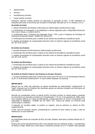 •

agropecuárias;

•

serviços;

•

transferências correntes;

•

outras receitas correntes.
Entretanto, algumas receitas deverão ser deduzidas na apuração da RCL. A LRF estabelece as
deduções para cada um dos Entes que compõem a Federação. São elas (art. 2º, IV, alíneas a, b e c):
No âmbito da União:
1. valores transferidos aos Estados e Municípios por determinação constitucional ou legal;
2. contribuições do empregador e do trabalhador e demais segurados para a Seguridade Social (art.
195, inciso I, alínea a, e inciso II da CF);
3. contribuições para o Programa de Integração Social - PIS e para o Programa de Formação do
Patrimônio do Servidor Público - PASEP (art. 239 da CF);
4. contribuição dos servidores para o custeio do seu sistema de previdência e assistência social;
5. receitas provenientes da compensação financeira entre os diversos regimes de previdência social
(art. 201, § 9º, da CF).
No âmbito dos Estados:
1. parcelas entregues aos Municípios por determinação constitucional;
2. contribuição dos servidores para o custeio do seu sistema de previdência e assistência social;
3. receitas provenientes da compensação financeira entre os diversos regimes de previdência social
(art. 201, § 9º, da CF).
No âmbito dos Municípios:
1. contribuição dos servidores para o custeio do seu sistema de previdência e assistência social;
2. receitas provenientes da compensação financeira entre os diversos regimes de previdência social
(art. 201, § 9º, da CF).
No âmbito do Distrito Federal e dos Estados do Amapá e Roraima:
1. recursos transferidos pela União na forma dos incisos XIII e XIV do art. 21 da Constituição Federal e
do art. 31 da Emenda Constitucional nº 19, para custear despesas com pessoal.
IMPORTANTE:
Note-se que na União são deduzidos os valores transferidos por determinação "constitucional" ou
"legal"; enquanto que nos Estados são deduzidas apenas as parcelas entregues aos Municípios por
determinação "constitucional".
Deverão ser considerados, ainda, no cálculo da RCL de todos os Entes: os valores pagos e recebidos
em decorrência da chamada Lei Kandir (Lei Complementar n° 87, de 13 de setembro de 1996), assim
como aqueles relativos ao Fundo de Manutenção e Desenvolvimento do Ensino Fundamental e de
Valorização do Magistério - FUNDEF (art. 60, ADCT, CF). Trata-se de realizar um confronto entre
valores pagos e recebidos.
A depender do resultado obtido, se positivo ou negativo, deve-se adicionar ou deduzir da RCL,
respectivamente.
A RCL deve ser apurada, sempre, considerando-se o período de doze meses, ou seja, o mês em
referência e os onze anteriores.
IMPORTANTE:
As duplicidades devem ser excluídas da RCL da União, Estados, Municípios e Distrito Federal (art. 2º,
§ 3º, LRF).
Embora não conste expressamente da LRF, outra dedução deve ser realizada na RCL: o cancelamento
de Restos a Pagar. Desde que o Ente adote o mecanismo previsto na Lei nº 4.320/64, essa operação

 