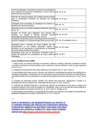Forma de utilização e montante da reserva de contingência
para cobertura de passivos contingentes e outros riscos e LRF: art. 5º, III.
eventos fiscais imprevistos.
Previsão de índice de preços cuja variação servirá de limite
para a atualização monetária do principal da dívida LRF: art. 5º, § 3º.
mobiliária.
Condições para concessão ou ampliação de incentivo ou
LRF: art. 14.
beneficio de natureza tributária.
Definição do que se considera despesa irrelevante, para fins
LRF: art. 16, § 3º.
do art. 16.

-

Fixação de limites para despesas com pessoal dos
Poderes, em relação à Receita Corrente Líquida, LRF: art. 20, § 5º.
observadas as demais normas dos arts. 19 e 20.
Condições excepcionais para a contratação de horas extras,
quando a despesa com pessoal exceder 95% de seu limite. LRF: art. 22, parágrafo único, V.
Requisitos para a inclusão de novos projetos nas leis
orçamentárias ou em créditos adicionais, depois de LRF: art. 45, caput.
atendidos os em andamento e contempladas as despesas
de conservação do patrimônio público.
Autorização para que os Municípios contribuam para o
custeio de despesas de competência de outros entes da LRF: art. 62, I.
Federação.
Anexo de Metas Fiscais (AMF)
1. metas anuais, em valores correntes e constantes, relativas a receitas, despesas, resultados nominal
e primário e montante da dívida pública, para o exercício a que se referirem e para os dois seguintes
(art. 4% § 1º);
2. avaliação do cumprimento das metas relativas ao ano anterior (art. 4º, § 2º, inciso I);
3. demonstrativo das metas anuais, instruído com memória e metodologia de cálculo que justifiquem os
resultados pretendidos, comparando-as com as fixadas nos três exercícios anteriores, e evidenciando a
consistência delas com as premissas e os objetivos da política econômica nacional (art. 4º, § 2º, inciso
II);
4. evolução do patrimônio líquido, também nos últimos três exercícios, destacando a origem e a
aplicação dos recursos obtidos com a alienação de ativos (art. 4º, § 2º, inciso III);
5. avaliação da situação financeira e atuarial dos regimes de previdência social geral e próprio dos
servidores públicos e do Fundo de Amparo ao Trabalhador, assim como dos demais fundos públicos e
programas estatais de natureza atuarial (art. 4º, § 2º, inciso IV, alíneas a e b);
6. demonstrativo da estimativa e compensação da renúncia de receitas e da margem de expansão das
despesas obrigatórias de caráter continuado (art. 4º, § 2º, inciso V).
(...)

ESTE É UM MODELO DE DEMONSTRAÇÃO DA APOSTILA
E CONTÉM APENAS UM TRECHO DO CONTEÚDO ORIGINAL.
O DESENVOLVIMENTO DA MATÉRIA CONTINUA POR MAIS
PÁGINAS NA APOSTILA COMPLETA, QUE VOCÊ PODERÁ
OBTER EM http://www.acheiconcursos.com.br .

 