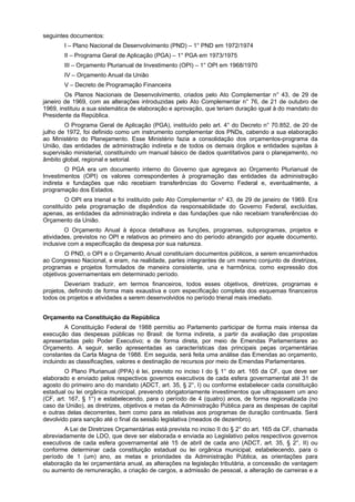 seguintes documentos:
I – Plano Nacional de Desenvolvimento (PND) – 1° PND em 1972/1974
II – Programa Geral de Aplicação (PGA) – 1° PGA em 1973/1975
III – Orçamento Plurianual de Investimento (OPI) – 1° OPI em 1968/1970
IV – Orçamento Anual da União
V – Decreto de Programação Financeira
Os Planos Nacionais de Desenvolvimento, criados pelo Ato Complementar n° 43, de 29 de
janeiro de 1969, com as alterações introduzidas pelo Ato Complementar n° 76, de 21 de outubro de
1969, instituiu a sua sistemática de elaboração e aprovação, que teriam duração igual à do mandato do
Presidente da República.
O Programa Geral de Aplicação (PGA), instituído pelo art. 4° do Decreto n° 70.852, de 20 de
julho de 1972, foi definido como um instrumento complementar dos PNDs, cabendo a sua elaboração
ao Ministério do Planejamento. Esse Ministério fazia a consolidação dos orçamentos-programa da
União, das entidades de administração indireta e de todos os demais órgãos e entidades sujeitas à
supervisão ministerial, constituindo um manual básico de dados quantitativos para o planejamento, no
âmbito global, regional e setorial.
O PGA era um documento interno do Governo que agregava ao Orçamento Plurianual de
Investimentos (OPI) os valores correspondentes à programação das entidades da administração
indireta e fundações que não recebiam transferências do Governo Federal e, eventualmente, a
programação dos Estados.
O OPI era trienal e foi instituído pelo Ato Complementar n° 43, de 29 de janeiro de 1969. Era
constituído pela programação de dispêndios da responsabilidade do Governo Federal, excluídas,
apenas, as entidades da administração indireta e das fundações que não recebiam transferências do
Orçamento da União.
O Orçamento Anual à época detalhava as funções, programas, subprogramas, projetos e
atividades, previstos no OPI e relativos ao primeiro ano do período abrangido por aquele documento,
inclusive com a especificação da despesa por sua natureza.
O PND, o OPI e o Orçamento Anual constituíam documentos públicos, a serem encaminhados
ao Congresso Nacional, e eram, na realidade, partes integrantes de um mesmo conjunto de diretrizes,
programas e projetos formulados de maneira consistente, una e harmônica, como expressão dos
objetivos governamentais em determinado período.
Deveriam traduzir, em termos financeiros, todos esses objetivos, diretrizes, programas e
projetos, definindo de forma mais exaustiva e com especificação completa dos esquemas financeiros
todos os projetos e atividades a serem desenvolvidos no período trienal mais imediato.
Orçamento na Constituição da República
A Constituição Federal de 1988 permitiu ao Parlamento participar de forma mais intensa da
execução das despesas públicas no Brasil: de forma indireta, a partir da avaliação das propostas
apresentadas pelo Poder Executivo; e de forma direta, por meio de Emendas Parlamentares ao
Orçamento. A seguir, serão apresentadas as características das principais peças orçamentárias
constantes da Carta Magna de 1988. Em seguida, será feita uma análise das Emendas ao orçamento,
incluindo as classificações, valores e destinação de recursos por meio de Emendas Parlamentares.
O Plano Plurianual (PPA) é lei, previsto no inciso I do § 1° do art. 165 da CF, que deve ser
elaborado e enviado pelos respectivos governos executivos de cada esfera governamental até 31 de
agosto do primeiro ano do mandato (ADCT, art. 35, § 2°, I) ou conforme estabelecer cada constituição
estadual ou lei orgânica municipal, prevendo obrigatoriamente investimentos que ultrapassem um ano
(CF, art. 167, § 1°) e estabelecendo, para o período de 4 (quatro) anos, de forma regionalizada (no
caso da União), as diretrizes, objetivos e metas da Administração Pública para as despesas de capital
e outras delas decorrentes, bem como para as relativas aos programas de duração continuada. Será
devolvido para sanção até o final da sessão legislativa (meados de dezembro).
A Lei de Diretrizes Orçamentárias está prevista no inciso II do § 2° do art. 165 da CF, chamada
abreviadamente de LDO, que deve ser elaborada e enviada ao Legislativo pelos respectivos governos
executivos de cada esfera governamental até 15 de abril de cada ano (ADCT, art. 35, § 2°, II) ou
conforme determinar cada constituição estadual ou lei orgânica municipal, estabelecendo, para o
período de 1 (um) ano, as metas e prioridades da Administração Pública, as orientações para
elaboração da lei orçamentária anual, as alterações na legislação tributária, a concessão de vantagem
ou aumento de remuneração, a criação de cargos, a admissão de pessoal, a alteração de carreiras e a

 