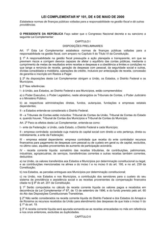 LEI COMPLEMENTAR Nº 101, DE 4 DE MAIO DE 2000
Estabelece normas de finanças públicas voltadas para a responsabilidade na gestão fiscal e dá outras
providências.
O PRESIDENTE DA REPÚBLICA Faço saber que o Congresso Nacional decreta e eu sanciono a
seguinte Lei Complementar:
CAPÍTULO I
DISPOSIÇÕES PRELIMINARES
o

Art. 1 Esta Lei Complementar estabelece normas de finanças públicas voltadas para a
responsabilidade na gestão fiscal, com amparo no Capítulo II do Título VI da Constituição.
§ 1o A responsabilidade na gestão fiscal pressupõe a ação planejada e transparente, em que se
previnem riscos e corrigem desvios capazes de afetar o equilíbrio das contas públicas, mediante o
cumprimento de metas de resultados entre receitas e despesas e a obediência a limites e condições no
que tange a renúncia de receita, geração de despesas com pessoal, da seguridade social e outras,
dívidas consolidada e mobiliária, operações de crédito, inclusive por antecipação de receita, concessão
de garantia e inscrição em Restos a Pagar.
§ 2o As disposições desta Lei Complementar obrigam a União, os Estados, o Distrito Federal e os
Municípios.
§ 3o Nas referências:
I - à União, aos Estados, ao Distrito Federal e aos Municípios, estão compreendidos:
a) o Poder Executivo, o Poder Legislativo, neste abrangidos os Tribunais de Contas, o Poder Judiciário
e o Ministério Público;
b) as respectivas administrações diretas, fundos, autarquias, fundações e empresas estatais
dependentes;
II - a Estados entende-se considerado o Distrito Federal;
III - a Tribunais de Contas estão incluídos: Tribunal de Contas da União, Tribunal de Contas do Estado
e, quando houver, Tribunal de Contas dos Municípios e Tribunal de Contas do Município.
Art. 2o Para os efeitos desta Lei Complementar, entende-se como:
I - ente da Federação: a União, cada Estado, o Distrito Federal e cada Município;
II - empresa controlada: sociedade cuja maioria do capital social com direito a voto pertença, direta ou
indiretamente, a ente da Federação;
III - empresa estatal dependente: empresa controlada que receba do ente controlador recursos
financeiros para pagamento de despesas com pessoal ou de custeio em geral ou de capital, excluídos,
no último caso, aqueles provenientes de aumento de participação acionária;
IV - receita corrente líquida: somatório das receitas tributárias, de contribuições, patrimoniais,
industriais, agropecuárias, de serviços, transferências correntes e outras receitas também correntes,
deduzidos:
a) na União, os valores transferidos aos Estados e Municípios por determinação constitucional ou legal,
e as contribuições mencionadas na alínea a do inciso I e no inciso II do art. 195, e no art. 239 da
Constituição;
b) nos Estados, as parcelas entregues aos Municípios por determinação constitucional;
c) na União, nos Estados e nos Municípios, a contribuição dos servidores para o custeio do seu
sistema de previdência e assistência social e as receitas provenientes da compensação financeira
o
citada no § 9 do art. 201 da Constituição.
§ 1o Serão computados no cálculo da receita corrente líquida os valores pagos e recebidos em
decorrência da Lei Complementar no 87, de 13 de setembro de 1996, e do fundo previsto pelo art. 60
do Ato das Disposições Constitucionais Transitórias.
§ 2o Não serão considerados na receita corrente líquida do Distrito Federal e dos Estados do Amapá e
de Roraima os recursos recebidos da União para atendimento das despesas de que trata o inciso V do
§ 1o do art. 19.
§ 3o A receita corrente líquida será apurada somando-se as receitas arrecadadas no mês em referência
e nos onze anteriores, excluídas as duplicidades.
CAPÍTULO II

 