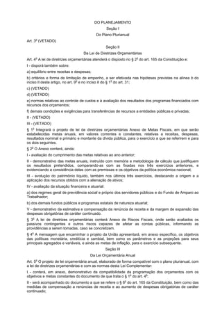 DO PLANEJAMENTO
Seção I
Do Plano Plurianual
o

Art. 3 (VETADO)
Seção II
Da Lei de Diretrizes Orçamentárias
o

Art. 4 A lei de diretrizes orçamentárias atenderá o disposto no § 2o do art. 165 da Constituição e:
I - disporá também sobre:
a) equilíbrio entre receitas e despesas;
b) critérios e forma de limitação de empenho, a ser efetivada nas hipóteses previstas na alínea b do
inciso II deste artigo, no art. 9o e no inciso II do § 1o do art. 31;
c) (VETADO)
d) (VETADO)
e) normas relativas ao controle de custos e à avaliação dos resultados dos programas financiados com
recursos dos orçamentos;
f) demais condições e exigências para transferências de recursos a entidades públicas e privadas;
II - (VETADO)
III - (VETADO)
§ 1o Integrará o projeto de lei de diretrizes orçamentárias Anexo de Metas Fiscais, em que serão
estabelecidas metas anuais, em valores correntes e constantes, relativas a receitas, despesas,
resultados nominal e primário e montante da dívida pública, para o exercício a que se referirem e para
os dois seguintes.
§ 2o O Anexo conterá, ainda:
I - avaliação do cumprimento das metas relativas ao ano anterior;
II - demonstrativo das metas anuais, instruído com memória e metodologia de cálculo que justifiquem
os resultados pretendidos, comparando-as com as fixadas nos três exercícios anteriores, e
evidenciando a consistência delas com as premissas e os objetivos da política econômica nacional;
III - evolução do patrimônio líquido, também nos últimos três exercícios, destacando a origem e a
aplicação dos recursos obtidos com a alienação de ativos;
IV - avaliação da situação financeira e atuarial:
a) dos regimes geral de previdência social e próprio dos servidores públicos e do Fundo de Amparo ao
Trabalhador;
b) dos demais fundos públicos e programas estatais de natureza atuarial;
V - demonstrativo da estimativa e compensação da renúncia de receita e da margem de expansão das
despesas obrigatórias de caráter continuado.
o
§ 3 A lei de diretrizes orçamentárias conterá Anexo de Riscos Fiscais, onde serão avaliados os
passivos contingentes e outros riscos capazes de afetar as contas públicas, informando as
providências a serem tomadas, caso se concretizem.

§ 4o A mensagem que encaminhar o projeto da União apresentará, em anexo específico, os objetivos
das políticas monetária, creditícia e cambial, bem como os parâmetros e as projeções para seus
principais agregados e variáveis, e ainda as metas de inflação, para o exercício subsequente.
Seção III
Da Lei Orçamentária Anual
o

Art. 5 O projeto de lei orçamentária anual, elaborado de forma compatível com o plano plurianual, com
a lei de diretrizes orçamentárias e com as normas desta Lei Complementar:
I - conterá, em anexo, demonstrativo da compatibilidade da programação dos orçamentos com os
objetivos e metas constantes do documento de que trata o § 1o do art. 4o;
II - será acompanhado do documento a que se refere o § 6o do art. 165 da Constituição, bem como das
medidas de compensação a renúncias de receita e ao aumento de despesas obrigatórias de caráter
continuado;

 