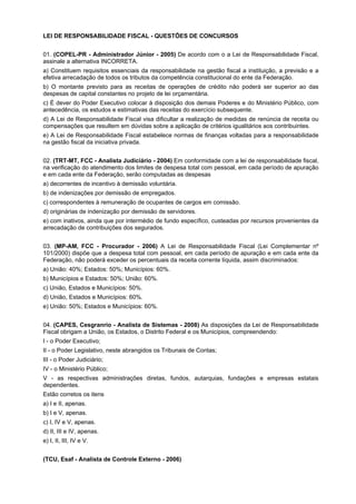 LEI DE RESPONSABILIDADE FISCAL - QUESTÕES DE CONCURSOS
01. (COPEL-PR - Administrador Júnior - 2005) De acordo com o a Lei de Responsabilidade Fiscal,
assinale a alternativa INCORRETA.
a) Constituem requisitos essenciais da responsabilidade na gestão fiscal a instituição, a previsão e a
efetiva arrecadação de todos os tributos da competência constitucional do ente da Federação.
b) O montante previsto para as receitas de operações de crédito não poderá ser superior ao das
despesas de capital constantes no projeto de lei orçamentária.
c) É dever do Poder Executivo colocar à disposição dos demais Poderes e do Ministério Público, com
antecedência, os estudos e estimativas das receitas do exercício subsequente.
d) A Lei de Responsabilidade Fiscal visa dificultar a realização de medidas de renúncia de receita ou
compensações que resultem em dúvidas sobre a aplicação de critérios igualitários aos contribuintes.
e) A Lei de Responsabilidade Fiscal estabelece normas de finanças voltadas para a responsabilidade
na gestão fiscal da iniciativa privada.
02. (TRT-MT, FCC - Analista Judiciário - 2004) Em conformidade com a lei de responsabilidade fiscal,
na verificação do atendimento dos limites de despesa total com pessoal, em cada período de apuração
e em cada ente da Federação, serão computadas as despesas
a) decorrentes de incentivo à demissão voluntária.
b) de indenizações por demissão de empregados.
c) correspondentes à remuneração de ocupantes de cargos em comissão.
d) originárias de indenização por demissão de servidores.
e) com inativos, ainda que por intermédio de fundo específico, custeadas por recursos provenientes da
arrecadação de contribuições dos segurados.
03. (MP-AM, FCC - Procurador - 2006) A Lei de Responsabilidade Fiscal (Lei Complementar nº
101/2000) dispõe que a despesa total com pessoal, em cada período de apuração e em cada ente da
Federação, não poderá exceder os percentuais da receita corrente líquida, assim discriminados:
a) União: 40%; Estados: 50%; Municípios: 60%.
b) Municípios e Estados: 50%; União: 60%.
c) União, Estados e Municípios: 50%.
d) União, Estados e Municípios: 60%.
e) União: 50%; Estados e Municípios: 60%.
04. (CAPES, Cesgranrio - Analista de Sistemas - 2008) As disposições da Lei de Responsabilidade
Fiscal obrigam a União, os Estados, o Distrito Federal e os Municípios, compreendendo:
I - o Poder Executivo;
II - o Poder Legislativo, neste abrangidos os Tribunais de Contas;
III - o Poder Judiciário;
IV - o Ministério Público;
V - as respectivas administrações diretas, fundos, autarquias, fundações e empresas estatais
dependentes.
Estão corretos os itens
a) I e II, apenas.
b) I e V, apenas.
c) I, IV e V, apenas.
d) II, III e IV, apenas.
e) I, II, III, IV e V.
(TCU, Esaf - Analista de Controle Externo - 2006)

 