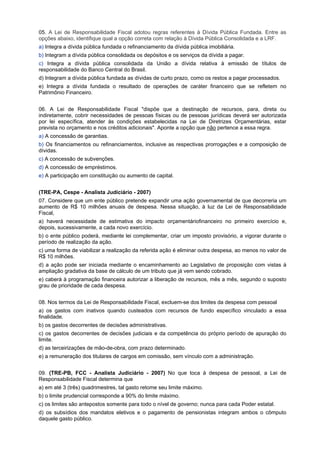 05. A Lei de Responsabilidade Fiscal adotou regras referentes à Dívida Pública Fundada. Entre as
opções abaixo, identifique qual a opção correta com relação à Dívida Pública Consolidada e a LRF.
a) Integra a dívida pública fundada o refinanciamento da dívida pública imobiliária.
b) Integram a dívida pública consolidada os depósitos e os serviços da dívida a pagar.
c) Integra a dívida pública consolidada da União a dívida relativa à emissão de títulos de
responsabilidade do Banco Central do Brasil.
d) Integram a dívida pública fundada as dívidas de curto prazo, como os restos a pagar processados.
e) Integra a dívida fundada o resultado de operações de caráter financeiro que se refletem no
Patrimônio Financeiro.
06. A Lei de Responsabilidade Fiscal "dispõe que a destinação de recursos, para, direta ou
indiretamente, cobrir necessidades de pessoas físicas ou de pessoas jurídicas deverá ser autorizada
por lei específica, atender às condições estabelecidas na Lei de Diretrizes Orçamentárias, estar
prevista no orçamento e nos créditos adicionais". Aponte a opção que não pertence a essa regra.
a) A concessão de garantias.
b) Os financiamentos ou refinanciamentos, inclusive as respectivas prorrogações e a composição de
dívidas.
c) A concessão de subvenções.
d) A concessão de empréstimos.
e) A participação em constituição ou aumento de capital.
(TRE-PA, Cespe - Analista Judiciário - 2007)
07. Considere que um ente público pretende expandir uma ação governamental de que decorreria um
aumento de R$ 10 milhões anuais de despesa. Nessa situação, à luz da Lei de Responsabilidade
Fiscal,
a) haverá necessidade de estimativa do impacto orçamentáriofinanceiro no primeiro exercício e,
depois, sucessivamente, a cada novo exercício.
b) o ente público poderá, mediante lei complementar, criar um imposto provisório, a vigorar durante o
período de realização da ação.
c) uma forma de viabilizar a realização da referida ação é eliminar outra despesa, ao menos no valor de
R$ 10 milhões.
d) a ação pode ser iniciada mediante o encaminhamento ao Legislativo de proposição com vistas à
ampliação gradativa da base de cálculo de um tributo que já vem sendo cobrado.
e) caberá à programação financeira autorizar a liberação de recursos, mês a mês, segundo o suposto
grau de prioridade de cada despesa.
08. Nos termos da Lei de Responsabilidade Fiscal, excluem-se dos limites da despesa com pessoal
a) os gastos com inativos quando custeados com recursos de fundo específico vinculado a essa
finalidade.
b) os gastos decorrentes de decisões administrativas.
c) os gastos decorrentes de decisões judiciais e da competência do próprio período de apuração do
limite.
d) as terceirizações de mão-de-obra, com prazo determinado.
e) a remuneração dos titulares de cargos em comissão, sem vínculo com a administração.
09. (TRE-PB, FCC - Analista Judiciário - 2007) No que toca à despesa de pessoal, a Lei de
Responsabilidade Fiscal determina que
a) em até 3 (três) quadrimestres, tal gasto retome seu limite máximo.
b) o limite prudencial corresponde a 90% do limite máximo.
c) os limites são antepostos somente para todo o nível de governo; nunca para cada Poder estatal.
d) os subsídios dos mandatos eletivos e o pagamento de pensionistas integram ambos o cômputo
daquele gasto público.

 