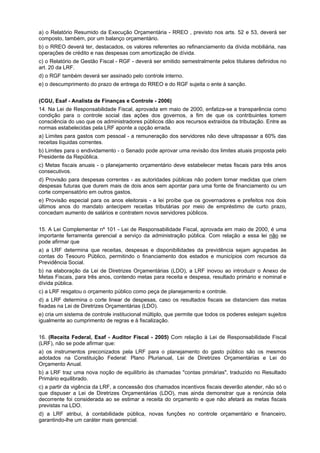 a) o Relatório Resumido da Execução Orçamentária - RREO , previsto nos arts. 52 e 53, deverá ser
composto, também, por um balanço orçamentário.
b) o RREO deverá ter, destacados, os valores referentes ao refinanciamento da dívida mobiliária, nas
operações de crédito e nas despesas com amortização de dívida.
c) o Relatório de Gestão Fiscal - RGF - deverá ser emitido semestralmente pelos titulares definidos no
art. 20 da LRF.
d) o RGF também deverá ser assinado pelo controle interno.
e) o descumprimento do prazo de entrega do RREO e do RGF sujeita o ente à sanção.
(CGU, Esaf - Analista de Finanças e Controle - 2006)
14. Na Lei de Responsabilidade Fiscal, aprovada em maio de 2000, enfatiza-se a transparência como
condição para o controle social das ações dos governos, a fim de que os contribuintes tomem
consciência do uso que os administradores públicos dão aos recursos extraídos da tributação. Entre as
normas estabelecidas pela LRF aponte a opção errada.
a) Limites para gastos com pessoal - a remuneração dos servidores não deve ultrapassar a 60% das
receitas líquidas correntes.
b) Limites para o endividamento - o Senado pode aprovar uma revisão dos limites atuais proposta pelo
Presidente da República.
c) Metas fiscais anuais - o planejamento orçamentário deve estabelecer metas fiscais para três anos
consecutivos.
d) Provisão para despesas correntes - as autoridades públicas não podem tomar medidas que criem
despesas futuras que durem mais de dois anos sem apontar para uma fonte de financiamento ou um
corte compensatório em outros gastos.
e) Provisão especial para os anos eleitorais - a lei proíbe que os governadores e prefeitos nos dois
últimos anos do mandato antecipem receitas tributárias por meio de empréstimo de curto prazo,
concedam aumento de salários e contratem novos servidores públicos.
15. A Lei Complementar nº 101 - Lei de Responsabilidade Fiscal, aprovada em maio de 2000, é uma
importante ferramenta gerencial a serviço da administração pública. Com relação a essa lei não se
pode afirmar que
a) a LRF determina que receitas, despesas e disponibilidades da previdência sejam agrupadas às
contas do Tesouro Público, permitindo o financiamento dos estados e municípios com recursos da
Previdência Social.
b) na elaboração da Lei de Diretrizes Orçamentárias (LDO), a LRF inovou ao introduzir o Anexo de
Metas Fiscais, para três anos, contendo metas para receita e despesa, resultado primário e nominal e
dívida pública.
c) a LRF resgatou o orçamento público como peça de planejamento e controle.
d) a LRF determina o corte linear de despesas, caso os resultados fiscais se distanciem das metas
fixadas na Lei de Diretrizes Orçamentárias (LDO).
e) cria um sistema de controle institucional múltiplo, que permite que todos os poderes estejam sujeitos
igualmente ao cumprimento de regras e à fiscalização.
16. (Receita Federal, Esaf - Auditor Fiscal - 2005) Com relação à Lei de Responsabilidade Fiscal
(LRF), não se pode afirmar que:
a) os instrumentos preconizados pela LRF para o planejamento do gasto público são os mesmos
adotados na Constituição Federal: Plano Plurianual, Lei de Diretrizes Orçamentárias e Lei do
Orçamento Anual.
b) a LRF traz uma nova noção de equilíbrio às chamadas "contas primárias", traduzido no Resultado
Primário equilibrado.
c) a partir da vigência da LRF, a concessão dos chamados incentivos fiscais deverão atender, não só o
que dispuser a Lei de Diretrizes Orçamentárias (LDO), mas ainda demonstrar que a renúncia dela
decorrente foi considerada ao se estimar a receita do orçamento e que não afetará as metas fiscais
previstas na LDO.
d) a LRF atribui, à contabilidade pública, novas funções no controle orçamentário e financeiro,
garantindo-lhe um caráter mais gerencial.

 