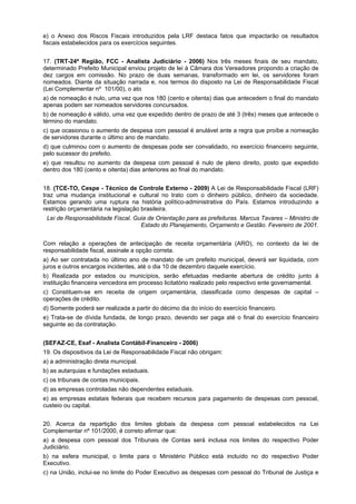 e) o Anexo dos Riscos Fiscais introduzidos pela LRF destaca fatos que impactarão os resultados
fiscais estabelecidos para os exercícios seguintes.
17. (TRT-24ª Região, FCC - Analista Judiciário - 2006) Nos três meses finais de seu mandato,
determinado Prefeito Municipal enviou projeto de lei à Câmara dos Vereadores propondo a criação de
dez cargos em comissão. No prazo de duas semanas, transformado em lei, os servidores foram
nomeados. Diante da situação narrada e, nos termos do disposto na Lei de Responsabilidade Fiscal
(Lei Complementar nº 101/00), o ato
a) de nomeação é nulo, uma vez que nos 180 (cento e oitenta) dias que antecedem o final do mandato
apenas podem ser nomeados servidores concursados.
b) de nomeação é válido, uma vez que expedido dentro de prazo de até 3 (três) meses que antecede o
término do mandato.
c) que ocasionou o aumento de despesa com pessoal é anulável ante a regra que proíbe a nomeação
de servidores durante o último ano de mandato.
d) que culminou com o aumento de despesas pode ser convalidado, no exercício financeiro seguinte,
pelo sucessor do prefeito.
e) que resultou no aumento da despesa com pessoal é nulo de pleno direito, posto que expedido
dentro dos 180 (cento e oitenta) dias anteriores ao final do mandato.
18. (TCE-TO, Cespe - Técnico de Controle Externo - 2009) A Lei de Responsabilidade Fiscal (LRF)
traz uma mudança institucional e cultural no trato com o dinheiro público, dinheiro da sociedade.
Estamos gerando uma ruptura na história político-administrativa do País. Estamos introduzindo a
restrição orçamentária na legislação brasileira.
Lei de Responsabilidade Fiscal. Guia de Orientação para as prefeituras. Marcus Tavares – Ministro de
Estado do Planejamento, Orçamento e Gestão. Fevereiro de 2001.
Com relação a operações de antecipação de receita orçamentária (ARO), no contexto da lei de
responsabilidade fiscal, assinale a opção correta.
a) Ao ser contratada no último ano de mandato de um prefeito municipal, deverá ser liquidada, com
juros e outros encargos incidentes, até o dia 10 de dezembro daquele exercício.
b) Realizada por estados ou municípios, serão efetuadas mediante abertura de crédito junto à
instituição financeira vencedora em processo licitatório realizado pelo respectivo ente governamental.
c) Constituem-se em receita de origem orçamentária, classificada como despesas de capital –
operações de crédito.
d) Somente poderá ser realizada a partir do décimo dia do início do exercício financeiro.
e) Trata-se de dívida fundada, de longo prazo, devendo ser paga até o final do exercício financeiro
seguinte ao da contratação.
(SEFAZ-CE, Esaf - Analista Contábil-Financeiro - 2006)
19. Os dispositivos da Lei de Responsabilidade Fiscal não obrigam:
a) a administração direta municipal.
b) as autarquias e fundações estaduais.
c) os tribunais de contas municipais.
d) as empresas controladas não dependentes estaduais.
e) as empresas estatais federais que recebem recursos para pagamento de despesas com pessoal,
custeio ou capital.
20. Acerca da repartição dos limites globais da despesa com pessoal estabelecidos na Lei
Complementar nº 101/2000, é correto afirmar que:
a) a despesa com pessoal dos Tribunais de Contas será inclusa nos limites do respectivo Poder
Judiciário.
b) na esfera municipal, o limite para o Ministério Público está incluído no do respectivo Poder
Executivo.
c) na União, inclui-se no limite do Poder Executivo as despesas com pessoal do Tribunal de Justiça e

 