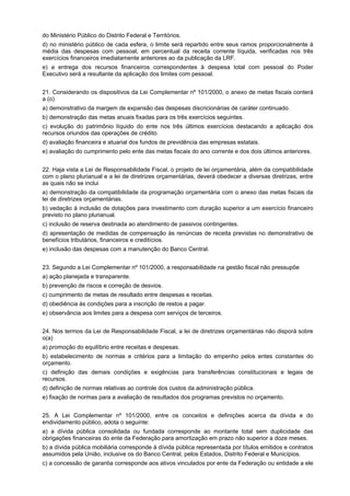 do Ministério Público do Distrito Federal e Territórios.
d) no ministério público de cada esfera, o limite será repartido entre seus ramos proporcionalmente à
média das despesas com pessoal, em percentual da receita corrente líquida, verificadas nos três
exercícios financeiros imediatamente anteriores ao da publicação da LRF.
e) a entrega dos recursos financeiros correspondentes à despesa total com pessoal do Poder
Executivo será a resultante da aplicação dos limites com pessoal.
21. Considerando os dispositivos da Lei Complementar nº 101/2000, o anexo de metas fiscais conterá
a (o)
a) demonstrativo da margem de expansão das despesas discricionárias de caráter continuado.
b) demonstração das metas anuais ﬁxadas para os três exercícios seguintes.
c) evolução do patrimônio líquido do ente nos três últimos exercícios destacando a aplicação dos
recursos oriundos das operações de crédito.
d) avaliação financeira e atuarial dos fundos de previdência das empresas estatais.
e) avaliação do cumprimento pelo ente das metas fiscais do ano corrente e dos dois últimos anteriores.
22. Haja vista a Lei de Responsabilidade Fiscal, o projeto de lei orçamentária, além da compatibilidade
com o plano plurianual e a lei de diretrizes orçamentárias, deverá obedecer a diversas diretrizes, entre
as quais não se inclui
a) demonstração da compatibilidade da programação orçamentária com o anexo das metas fiscais da
lei de diretrizes orçamentárias.
b) vedação à inclusão de dotações para investimento com duração superior a um exercício financeiro
previsto no plano plurianual.
c) inclusão de reserva destinada ao atendimento de passivos contingentes.
d) apresentação de medidas de compensação às renúncias de receita previstas no demonstrativo de
benefícios tributários, financeiros e creditícios.
e) inclusão das despesas com a manutenção do Banco Central.
23. Segundo a Lei Complementar nº 101/2000, a responsabilidade na gestão fiscal não pressupõe
a) ação planejada e transparente.
b) prevenção de riscos e correção de desvios.
c) cumprimento de metas de resultado entre despesas e receitas.
d) obediência às condições para a inscrição de restos a pagar.
e) observância aos limites para a despesa com serviços de terceiros.
24. Nos termos da Lei de Responsabilidade Fiscal, a lei de diretrizes orçamentárias não disporá sobre
o(a)
a) promoção do equilíbrio entre receitas e despesas.
b) estabelecimento de normas e critérios para a limitação do empenho pelos entes constantes do
orçamento.
c) definição das demais condições e exigências para transferências constitucionais e legais de
recursos.
d) definição de normas relativas ao controle dos custos da administração pública.
e) fixação de normas para a avaliação de resultados dos programas previstos no orçamento.
25. A Lei Complementar nº 101/2000, entre os conceitos e definições acerca da dívida e do
endividamento público, adota o seguinte:
a) a dívida pública consolidada ou fundada corresponde ao montante total sem duplicidade das
obrigações financeiras do ente da Federação para amortização em prazo não superior a doze meses.
b) a dívida pública mobiliária corresponde à dívida pública representada por títulos emitidos e contratos
assumidos pela União, inclusive os do Banco Central, pelos Estados, Distrito Federal e Municípios.
c) a concessão de garantia corresponde aos ativos vinculados por ente da Federação ou entidade a ele

 