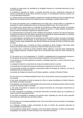 vinculada ao compromisso de adimplência de obrigação financeira ou contratual assumida por outro
ente da Federação.
d) considera-se operação de crédito, a aquisição ﬁnanciada de bens, recebimento antecipado de
valores provenientes da venda a termo de bens e serviços, e o arrendamento mercantil, inclusive com
o uso de derivativos financeiros.
e) o refinanciamento da dívida mobiliária corresponde à emissão de títulos por ente da Federação para
pagamento do principal acrescido dos respectivos juros e atualização monetária dessa dívida.
26. Acerca das diretrizes para o estabelecimento dos limites para a dívida pública e a realização de
operações de crédito estabelecidas pela Lei de Responsabilidade Fiscal, não é correto afirmar:
a) os limites para a dívida pública e a realização de operações de crédito serão fixados em proporção
da receita corrente líquida para cada uma das esferas de governo, e serão aplicados igualmente a
todos os entes da Federação integrantes da respectiva esfera.
b) o refinanciamento do principal da dívida mobiliária não excederá, ao término do exercício financeiro,
o montante ao final do exercício anterior, acrescido das operações de crédito autorizadas no orçamento
realizadas para esse ﬁm, acrescido de atualização monetária.
c) os limites globais e condições para as operações de crédito externo e interno da União, dos Estados,
do Distrito Federal e dos Municípios, de suas autarquias e demais entidades controladas pelo Poder
Público Federal, serão estabelecidos pelo Senado Federal por proposta do Chefe do Poder Executivo
da União.
d) os limites globais para o montante da dívida consolidada da União, Estados e Municípios serão
ﬁxados pelo Senado Federal por proposta do Chefe do Poder Executivo da União.
e) os limites para o montante da dívida mobiliária federal, estadual e municipal serão estabelecidos
pelo Congresso Nacional, mediante projeto de lei encaminhado pelo Chefe do Poder Executivo da
União.
27. De acordo com a Lei Complementar nº 101/2000, o estabelecimento da programação financeira e
do cronograma de execução mensal de desembolso obedecerá, entre outras diretrizes, à
a) manutenção dos recursos legalmente vinculados à finalidade específica no mesmo exercício em que
ocorrer o ingresso.
b) avaliação trimestral do cumprimento das metas de resultado primário e nominal.
c) possibilidade de limitação das despesas destinadas ao pagamento do serviço da dívida.
d) recomposição ilimitada das dotações orçamentárias objeto de limitação de empenho, em caso de
restabelecimento da receita prevista.
e) extensão da limitação de empenho aos Poderes Legislativo, Judiciário e Ministério Público.
28. Com base na Lei de Responsabilidade Fiscal, não é correto afirmar acerca da apuração dos limites
com pessoal:
a) não serão computados no limite de pessoal da União os valores transferidos ao Distrito Federal e
aos Estados do Amapá e Roraima.
b) as despesas com pessoal da administração direta decorrentes de sentenças judiciais serão incluídas
no limite do respectivo órgão ou entidade.
c) não serão computadas as despesas com pessoal decorrentes da convocação extraordinária do
Congresso Nacional.
d) serão computadas as despesas com pessoal decorrentes de decisão judicial da competência do
mesmo período de apuração do limite.
e) não serão computadas as despesas com pessoal inativo custeadas por meio de fundo especíﬁco
decorrentes da contribuição dos servidores inativos.
29. Com base na Lei de Responsabilidade Fiscal, não é lícito afirmar acerca da previsão e arrecadação
da receita pública:
a) a instituição, previsão e efetiva arrecadação de todos os tributos são requisitos essenciais da
responsabilidade na gestão fiscal.
b) as previsões de receita devem considerar, entre outros fatores relevantes, os efeitos das alterações
na legislação, da variação do índice de preços e do crescimento econômico.

 