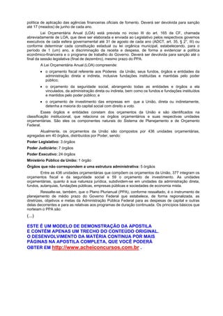 política de aplicação das agências financeiras oficiais de fomento. Deverá ser devolvida para sanção
até 17 (meados) de junho de cada ano.
Lei Orçamentária Anual (LOA) está prevista no inciso III do art. 165 da CF, chamada
abreviadamente de LOA, que deve ser elaborada e enviada ao Legislativo pelos respectivos governos
executivos de cada esfera governamental até 31 de agosto de cada ano (ADCT, art. 35, § 2°, III) ou
conforme determinar cada constituição estadual ou lei orgânica municipal, estabelecendo, para o
período de 1 (um) ano, a discriminação da receita e despesa, de forma a evidenciar a política
econômico-financeira e o programa de trabalho do Governo. Deverá ser devolvida para sanção até o
final da sessão legislativa (final de dezembro), mesmo prazo do PPA.
A Lei Orçamentária Anual (LOA) compreende:
• o orçamento fiscal referente aos Poderes da União, seus fundos, órgãos e entidades da
administração direta e indireta, inclusive fundações instituídas e mantidas pelo poder
público;
• o orçamento da seguridade social, abrangendo todas as entidades e órgãos a ela
vinculados, da administração direta ou indireta, bem como os fundos e fundações instituídos
e mantidos pelo poder público; e
• o orçamento de investimento das empresas em que a União, direta ou indiretamente,
detenha a maioria do capital social com direito a voto.
Esses órgãos e entidades constam dos orçamentos da União e são identificados na
classificação institucional, que relaciona os órgãos orçamentários e suas respectivas unidades
orçamentárias. São eles os componentes naturais do Sistema de Planejamento e de Orçamento
Federal.
Atualmente, os orçamentos da União são compostos por 436 unidades orçamentárias,
agregadas em 40 órgãos, distribuídos por Poder, sendo:
Poder Legislativo: 3 órgãos
Poder Judiciário: 7 órgãos
Poder Executivo: 24 órgãos
Ministério Público da União: 1 órgão
Órgãos que não correspondem a uma estrutura administrativa: 5 órgãos
Entre as 436 unidades orçamentárias que compõem os orçamentos da União, 377 integram os
orçamentos fiscal e da seguridade social e 59 o orçamento de investimento. As unidades
orçamentárias, quanto à sua natureza jurídica, subdividem-se em unidades da administração direta,
fundos, autarquias, fundações públicas, empresas públicas e sociedades de economia mista.
Ressalte-se, também, que o Plano Plurianual (PPA), conforme ressaltado, é o instrumento de
planejamento de médio prazo do Governo Federal que estabelece, de forma regionalizada, as
diretrizes, objetivos e metas da Administração Pública Federal para as despesas de capital e outras
delas decorrentes e para as relativas aos programas de duração continuada. Os princípios básicos que
norteiam o PPA são:

(...)
ESTE É UM MODELO DE DEMONSTRAÇÃO DA APOSTILA
E CONTÉM APENAS UM TRECHO DO CONTEÚDO ORIGINAL.
O DESENVOLVIMENTO DA MATÉRIA CONTINUA POR MAIS
PÁGINAS NA APOSTILA COMPLETA, QUE VOCÊ PODERÁ
OBTER EM http://www.acheiconcursos.com.br .

 