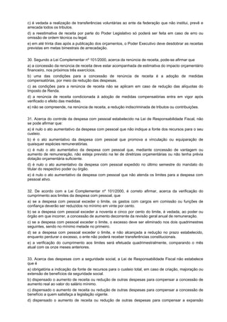 c) é vedada a realização de transferências voluntárias ao ente da federação que não institui, prevê e
arrecada todos os tributos.
d) a reestimativa de receita por parte do Poder Legislativo só poderá ser feita em caso de erro ou
omissão de ordem técnica ou legal.
e) em até trinta dias após a publicação dos orçamentos, o Poder Executivo deve desdobrar as receitas
previstas em metas bimestrais de arrecadação.
30. Segundo a Lei Complementar nº 101/2000, acerca da renúncia de receita, pode-se afirmar que
a) a concessão da renúncia de receita deve estar acompanhada de estimativa do impacto orçamentário
financeiro, nos próximos três exercícios.
b) uma das condições para a concessão de renúncia de receita é a adoção de medidas
compensatórias, por meio da redução das despesas.
c) as condições para a renúncia de receita não se aplicam em caso de redução das alíquotas do
Imposto de Renda.
d) a renúncia de receita condicionada à adoção de medidas compensatórias entra em vigor após
verificado o efeito das medidas.
e) não se compreende, na renúncia de receita, a redução indiscriminada de tributos ou contribuições.
31. Acerca do controle da despesa com pessoal estabelecido na Lei de Responsabilidade Fiscal, não
se pode afirmar que:
a) é nulo o ato aumentativo da despesa com pessoal que não indique a fonte dos recursos para o seu
custeio.
b) é o ato aumentativo da despesa com pessoal que promova a vinculação ou equiparação de
quaisquer espécies remuneratórias.
c) é nulo o ato aumentativo da despesa com pessoal que, mediante concessão de vantagem ou
aumento de remuneração, não esteja previsto na lei de diretrizes orçamentárias ou não tenha prévia
dotação orçamentária suficiente.
d) é nulo o ato aumentativo da despesa com pessoal expedido no último semestre do mandato do
titular do respectivo poder ou órgão.
e) é nulo o ato aumentativo da despesa com pessoal que não atenda os limites para a despesa com
pessoal ativo.
32. De acordo com a Lei Complementar nº 101/2000, é correto afirmar, acerca da verificação do
cumprimento aos limites da despesa com pessoal, que
a) se a despesa com pessoal exceder o limite, os gastos com cargos em comissão ou funções de
confiança deverão ser reduzidos no mínimo em vinte por cento.
b) se a despesa com pessoal exceder a noventa e cinco por cento do limite, é vedada, ao poder ou
órgão em que incorrer, a concessão de aumento decorrente da revisão geral anual de remuneração.
c) se a despesa com pessoal exceder o limite, o excesso deve ser eliminado nos dois quadrimestres
seguintes, sendo no mínimo metade no primeiro.
d) se a despesa com pessoal exceder o limite, e não alcançada a redução no prazo estabelecido,
enquanto perdurar o excesso, o ente não poderá receber transferências constitucionais.
e) a verificação do cumprimento aos limites será efetuada quadrimestralmente, comparando o mês
atual com os onze meses anteriores.
33. Acerca das despesas com a seguridade social, a Lei de Responsabilidade Fiscal não estabelece
que é
a) obrigatória a indicação da fonte de recursos para o custeio total, em caso de criação, majoração ou
extensão de benefícios da seguridade social.
b) dispensado o aumento de receita ou redução de outras despesas para compensar a concessão de
aumento real ao valor do salário mínimo.
c) dispensado o aumento de receita ou redução de outras despesas para compensar a concessão de
benefício a quem satisfaça a legislação vigente.
d) dispensado o aumento de receita ou redução de outras despesas para compensar a expansão

 