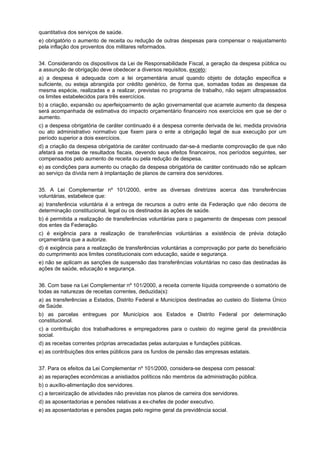 quantitativa dos serviços de saúde.
e) obrigatório o aumento de receita ou redução de outras despesas para compensar o reajustamento
pela inflação dos proventos dos militares reformados.
34. Considerando os dispositivos da Lei de Responsabilidade Fiscal, a geração da despesa pública ou
a assunção de obrigação deve obedecer a diversos requisitos, exceto:
a) a despesa é adequada com a lei orçamentária anual quando objeto de dotação específica e
suficiente, ou esteja abrangida por crédito genérico, de forma que, somadas todas as despesas da
mesma espécie, realizadas e a realizar, previstas no programa de trabalho, não sejam ultrapassados
os limites estabelecidos para três exercícios.
b) a criação, expansão ou aperfeiçoamento de ação governamental que acarrete aumento da despesa
será acompanhada de estimativa do impacto orçamentário financeiro nos exercícios em que se der o
aumento.
c) a despesa obrigatória de caráter continuado é a despesa corrente derivada de lei, medida provisória
ou ato administrativo normativo que fixem para o ente a obrigação legal de sua execução por um
período superior a dois exercícios.
d) a criação da despesa obrigatória de caráter continuado dar-se-á mediante comprovação de que não
afetará as metas de resultados fiscais, devendo seus efeitos financeiros, nos períodos seguintes, ser
compensados pelo aumento de receita ou pela redução de despesa.
e) as condições para aumento ou criação da despesa obrigatória de caráter continuado não se aplicam
ao serviço da dívida nem à implantação de planos de carreira dos servidores.
35. A Lei Complementar nº 101/2000, entre as diversas diretrizes acerca das transferências
voluntárias, estabelece que:
a) transferência voluntária é a entrega de recursos a outro ente da Federação que não decorra de
determinação constitucional, legal ou os destinados às ações de saúde.
b) é permitida a realização de transferências voluntárias para o pagamento de despesas com pessoal
dos entes da Federação.
c) é exigência para a realização de transferências voluntárias a existência de prévia dotação
orçamentária que a autorize.
d) é exigência para a realização de transferências voluntárias a comprovação por parte do beneficiário
do cumprimento aos limites constitucionais com educação, saúde e segurança.
e) não se aplicam as sanções de suspensão das transferências voluntárias no caso das destinadas às
ações de saúde, educação e segurança.
36. Com base na Lei Complementar nº 101/2000, a receita corrente líquida compreende o somatório de
todas as naturezas de receitas correntes, deduzida(s):
a) as transferências a Estados, Distrito Federal e Municípios destinadas ao custeio do Sistema Único
de Saúde.
b) as parcelas entregues por Municípios aos Estados e Distrito Federal por determinação
constitucional.
c) a contribuição dos trabalhadores e empregadores para o custeio do regime geral da previdência
social.
d) as receitas correntes próprias arrecadadas pelas autarquias e fundações públicas.
e) as contribuições dos entes públicos para os fundos de pensão das empresas estatais.
37. Para os efeitos da Lei Complementar nº 101/2000, considera-se despesa com pessoal:
a) as reparações econômicas a anistiados políticos não membros da administração pública.
b) o auxílio-alimentação dos servidores.
c) a terceirização de atividades não previstas nos planos de carreira dos servidores.
d) as aposentadorias e pensões relativas a ex-chefes de poder executivo.
e) as aposentadorias e pensões pagas pelo regime geral da previdência social.

 