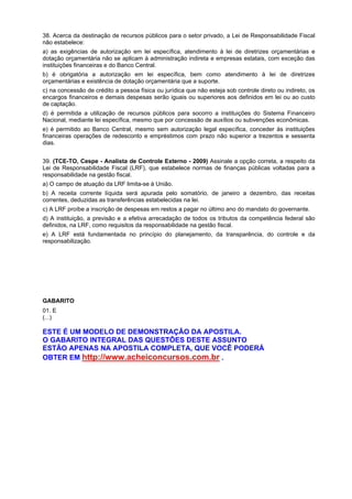 38. Acerca da destinação de recursos públicos para o setor privado, a Lei de Responsabilidade Fiscal
não estabelece:
a) as exigências de autorização em lei específica, atendimento à lei de diretrizes orçamentárias e
dotação orçamentária não se aplicam à administração indireta e empresas estatais, com exceção das
instituições financeiras e do Banco Central.
b) é obrigatória a autorização em lei específica, bem como atendimento à lei de diretrizes
orçamentárias e existência de dotação orçamentária que a suporte.
c) na concessão de crédito a pessoa física ou jurídica que não esteja sob controle direto ou indireto, os
encargos financeiros e demais despesas serão iguais ou superiores aos definidos em lei ou ao custo
de captação.
d) é permitida a utilização de recursos públicos para socorro a instituições do Sistema Financeiro
Nacional, mediante lei específica, mesmo que por concessão de auxílios ou subvenções econômicas.
e) é permitido ao Banco Central, mesmo sem autorização legal específica, conceder às instituições
financeiras operações de redesconto e empréstimos com prazo não superior a trezentos e sessenta
dias.
39. (TCE-TO, Cespe - Analista de Controle Externo - 2009) Assinale a opção correta, a respeito da
Lei de Responsabilidade Fiscal (LRF), que estabelece normas de finanças públicas voltadas para a
responsabilidade na gestão fiscal.
a) O campo de atuação da LRF limita-se à União.
b) A receita corrente líquida será apurada pelo somatório, de janeiro a dezembro, das receitas
correntes, deduzidas as transferências estabelecidas na lei.
c) A LRF proíbe a inscrição de despesas em restos a pagar no último ano do mandato do governante.
d) A instituição, a previsão e a efetiva arrecadação de todos os tributos da competência federal são
definidos, na LRF, como requisitos da responsabilidade na gestão fiscal.
e) A LRF está fundamentada no princípio do planejamento, da transparência, do controle e da
responsabilização.

GABARITO
01. E
(...)

ESTE É UM MODELO DE DEMONSTRAÇÃO DA APOSTILA.
O GABARITO INTEGRAL DAS QUESTÕES DESTE ASSUNTO
ESTÃO APENAS NA APOSTILA COMPLETA, QUE VOCÊ PODERÁ
OBTER EM http://www.acheiconcursos.com.br .

 