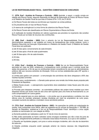 LEI DE RESPONSABILIDADE FISCAL - QUESTÕES COMENTADAS DE CONCURSOS
01. (STN, Esaf - Analista de Finanças e Controle - 2005) Assinale, a seguir, a opção correta em
relação aos Riscos Fiscais, segundo disposição do Manual de Elaboração do Anexo de Riscos Fiscais
e do Relatório de Gestão Fiscal de que trata a Portaria STN nº 470, de 31.08.04.
a) Os Riscos Fiscais são todas as ocorrências que impactam as contas públicas.
b) Os precatórios são um tipo de Riscos Fiscais.
c) A reserva de contingência é a única forma de cobertura dos Riscos Fiscais.
d) Os Riscos Fiscais são classificados em Riscos Orçamentários e Riscos da Dívida.
e) A restituição de receitas tributárias em valores superiores aos previstos no orçamento não constitui
Riscos Fiscais por se tratar de recursos dos contribuintes.
02. (IRB, Esaf - Analista - 2005) Com o advento da Lei de Responsabilidade Fiscal, novos
demonstrativos passaram a ser exigidos em busca da transparência das contas públicas, como o
Relatório Resumido da Execução Orçamentária e o Relatório de Gestão Fiscal. O Relatório de Gestão
Fiscal deve ser publicado:
a) até 30 dias após o encerramento de cada bimestre.
b) até 30 dias após o final de cada quadrimestre.
c) até 30 dias após o fim de cada trimestre.
d) 40 dias.
e) 60 dias.
03. (CGU, Esaf - Analista de Finanças e Controle - 2006) Na Lei de Responsabilidade Fiscal,
aprovada em maio de 2000, enfatiza-se a transparência como condição para o controle social das
ações dos governos, a fim de que os contribuintes tomem consciência do uso que os administradores
públicos dão aos recursos extraídos da tributação. Entre as normas estabelecidas pela LRF aponte a
opção errada.
a) Limites para gastos com pessoal – a remuneração dos servidores não deve ultrapassar a 60% das
receitas líquidas correntes.
b) Limites para o endividamento – o Senado pode aprovar uma revisão dos limites atuais proposta pelo
Presidente da República.
c) Metas fiscais anuais – o planejamento orçamentário deve estabelecer metas fiscais para três anos
consecutivos.
d) Provisão para despesas correntes – as autoridades públicas não podem tomar medidas que criem
despesas futuras que durem mais de dois anos sem apontar para uma fonte de financiamento ou um
corte compensatório em outros gastos.
e) Provisão especial para os anos eleitorais – a lei proíbe que os governadores e prefeitos nos dois
últimos anos do mandato antecipem receitas tributárias por meio de empréstimo de curto prazo,
concedam aumento de salários e contratem novos servidores públicos.
04. (TCU, Esaf - Analista de Controle Externo - 2002) - As operações de crédito por antecipação da
receita, mais conhecidas como AROs, além de sujeitarem-se às normas da Resolução n° 78/1988, do
Senado da República, sujeitam-se à da Lei de Responsabilidade Fiscal. Identifique a única opção
proibida na mencionada Lei, com relação às AROs.
º
a) Somente poderão ser realizadas a partir do 10 dia do início do exercício.

b) Não serão autorizadas se forem cobrados outros encargos incidentes que não a taxa de juros da
operação, obrigatoriamente prefixada ou indexada à taxa básica financeira, ou à que a vier substituir.
c) Deverão ser liquidadas (pagas), com juros e outros encargos incidentes, até o dia dez de dezembro
de cada ano.
d) Estarão proibidas enquanto existir operação anterior da mesma natureza não Integralmente
resgatada.

 