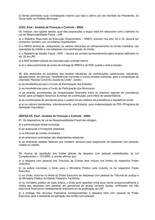 e) Serão permitidas suas contratações mesmo que seja o último ano de mandato do Presidente, do
Governador ou Prefeito Municipal.
(CGU, Esaf - Analista de Finanças e Controle - 2004)
05. Indique, nas opções abaixo, qual das proposições a seguir está em desacordo com o definido na
Lei de Responsabilidade Fiscal – LRF.
a) o Relatório Resumido da Execução Orçamentária – RREO, previsto nos arts. 52 e 53, deverá ser
composto, também, por um balanço orçamentário.
b) o RREO deverá ter, destacados, os valores referentes ao refinanciamento da dívida mobiliária, nas
operações de crédito e nas despesas com amortização de dívida.
c) o Relatório de Gestão Fiscal – RGF – deverá ser emitido semestralmente pelos titulares definidos no
art. 20 da LRF.
d) o RGF também deverá ser assinado pelo controle interno.
e) e) o descumprimento do prazo de entrega do RREO e do RGF sujeita o ente à sanção.
06. São deduzidos do somatório das receitas tributárias, de contribuições, patrimoniais, industriais,
agropecuárias, de serviços, transferências correntes e outras receitas correntes, para a composição da
chamada “Receita Corrente Líquida da União”, exceto:
a) as transferências para o Fundo de Participação dos Estados.
b) as transferências para o Fundo de Participação dos Municípios.
c) as receitas provenientes da compensação financeira entre os diversos regimes de previdência
social, para contagem recíproca do tempo de contribuição, para efeito de aposentadoria.
d) as contribuições de servidores para o custeio do seu sistema de previdência e assistência social.
e) e) os valores transferidos, voluntariamente, aos Estados, para implementação de PDV (Programa de
Demissão Voluntária).
(SEFAZ-CE, Esaf - Analista de Finanças e Controle - 2004)
07. Os dispositivos da Lei de Responsabilidade Fiscal não obrigam:
a) a administração direta municipal.
b) as autarquias e fundações estaduais.
c) os tribunais de contas municipais.
d) as empresas controladas não dependentes estaduais.
e) as empresas estatais federais que recebem recursos para pagamento de despesas com pessoal,
custeio ou capital.
08. Acerca da repartição dos limites globais da despesa com pessoal estabelecidos na Lei
Complementar n. 101/2000, é correto afirmar que:
a) a despesa com pessoal dos Tribunais de Contas será inclusa nos limites do respectivo Poder
Judiciário.
b) na esfera municipal, o limite para o Ministério Público está incluído no do respectivo Poder
Executivo.
c) na União, inclui-se no limite do Poder Executivo as despesas com pessoal do Tribunal de Justiça e
do Ministério Público do Distrito Federal e Territórios.
d) no ministério público de cada esfera, o limite será repartido entre seus ramos proporcionalmente à
média das despesas com pessoal, em percentual da receita corrente líquida, verificadas nos três
exercícios financeiros imediatamente anteriores ao da publicação da LRF.
e) a entrega dos recursos financeiros correspondentes à despesa total com pessoal do Poder
Executivo será a resultante da aplicação dos limites com pessoal.

 