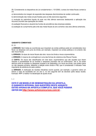 09. Considerando os dispositivos da Lei complementar n. 101/2000, o anexo de metas fiscais conterá a
(o):
a) demonstrativo da margem de expansão das despesas discricionárias de caráter continuado.
b) demonstração das metas anuais fixadas para os três exercícios seguintes.
c) evolução do patrimônio líquido do ente nos três últimos exercícios destacando a aplicação dos
recursos oriundos das operações de crédito.
d) avaliação financeira e atuarial dos fundos de previdência das empresas estatais.
e) avaliação do cumprimento pelo ente das metas fiscais do ano corrente e dos dois últimos anteriores.

GABARITO COMENTADO
01. D
a) ERRADO. Nem todas as ocorrências que impactam as contas públicas pode ser consideradas risco
fiscal, as despesas com juros da dívida, por exemplo, impactam as contas públicas e no entanto não
são riscos fiscais.
b) ERRADO. Os tipos de riscos fiscais são dois: riscos da dívida e riscos orçamentários.
c) ERRADO. A reserva de contingência é uma das formas de cobertura dos Riscos Fiscais.
d) CERTO. Os riscos são classificados em dois tipos: orçamentários que são aqueles que dizem
respeito à possibilidade de as receitas e despesas previstas não se confirmarem, isto é, de existir
desvios entre as receitas ou despesas orçadas e as realizadas e os riscos de dívida, que podem gerar
ou não despesa primária, afetando a relação entre dívida e PIB, que é considerada o indicador mais
importante de solvência do setor público.
e) ERRADO. A restituição de receitas tributárias ocorre quando, por exemplo, o governo cobra um
tributo a mais da sociedade em um ano e, no ano seguinte tem de devolver parte dessa receita.
Exemplo: IRPF a restituir na declaração de ajuste anual.
(...)

ESTE É UM MODELO DE DEMONSTRAÇÃO DA APOSTILA.
O GABARITO INTEGRAL DAS QUESTÕES DESTE ASSUNTO
ESTÃO APENAS NA APOSTILA COMPLETA, QUE VOCÊ PODERÁ
OBTER EM http://www.acheiconcursos.com.br .

 