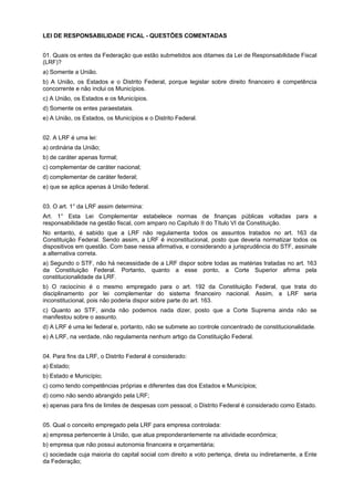 LEI DE RESPONSABILIDADE FICAL - QUESTÕES COMENTADAS
01. Quais os entes da Federação que estão submetidos aos ditames da Lei de Responsabilidade Fiscal
(LRF)?
a) Somente a União.
b) A União, os Estados e o Distrito Federal, porque legislar sobre direito financeiro é competência
concorrente e não inclui os Municípios.
c) A União, os Estados e os Municípios.
d) Somente os entes paraestatais.
e) A União, os Estados, os Municípios e o Distrito Federal.
02. A LRF é uma lei:
a) ordinária da União;
b) de caráter apenas formal;
c) complementar de caráter nacional;
d) complementar de caráter federal;
e) que se aplica apenas à União federal.
03. O art. 1° da LRF assim determina:
Art. 1° Esta Lei Complementar estabelece normas de finanças públicas voltadas para a
responsabilidade na gestão fiscal, com amparo no Capítulo II do Título VI da Constituição.
No entanto, é sabido que a LRF não regulamenta todos os assuntos tratados no art. 163 da
Constituição Federal. Sendo assim, a LRF é inconstitucional, posto que deveria normatizar todos os
dispositivos em questão. Com base nessa afirmativa, e considerando a jurisprudência do STF, assinale
a alternativa correta.
a) Segundo o STF, não há necessidade de a LRF dispor sobre todas as matérias tratadas no art. 163
da Constituição Federal. Portanto, quanto a esse ponto, a Corte Superior afirma pela
constitucionalidade da LRF.
b) O raciocínio é o mesmo empregado para o art. 192 da Constituição Federal, que trata do
disciplinamento por lei complementar do sistema financeiro nacional. Assim, a LRF seria
inconstitucional, pois não poderia dispor sobre parte do art. 163.
c) Quanto ao STF, ainda não podemos nada dizer, posto que a Corte Suprema ainda não se
manifestou sobre o assunto.
d) A LRF é uma lei federal e, portanto, não se submete ao controle concentrado de constitucionalidade.
e) A LRF, na verdade, não regulamenta nenhum artigo da Constituição Federal.
04. Para fins da LRF, o Distrito Federal é considerado:
a) Estado;
b) Estado e Município;
c) como tendo competências próprias e diferentes das dos Estados e Municípios;
d) como não sendo abrangido pela LRF;
e) apenas para fins de limites de despesas com pessoal, o Distrito Federal é considerado como Estado.
05. Qual o conceito empregado pela LRF para empresa controlada:
a) empresa pertencente à União, que atua preponderantemente na atividade econômica;
b) empresa que não possui autonomia financeira e orçamentária;
c) sociedade cuja maioria do capital social com direito a voto pertença, direta ou indiretamente, a Ente
da Federação;

 