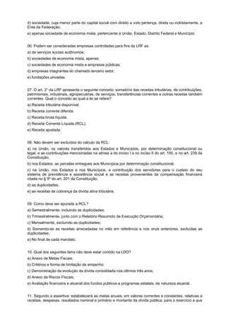 d) sociedade, cuja menor parte do capital social com direito a voto pertença, direta ou indiretamente, a
Ente da Federação;
e) apenas sociedade de economia mista, pertencente à União, Estado, Distrito Federal e Município.
06. Podem ser consideradas empresas controladas para fins da LRF as:
a) de serviços sociais autônomos;
b) sociedades de economia mista, apenas;
c) sociedades de economia mista e empresas públicas;
d) empresas integrantes do chamado terceiro setor;
e) fundações privadas.
07. O art. 2° da LRF apresenta o seguinte conceito: somatório das receitas tributárias, de contribuições,
patrimoniais, industriais, agropecuárias, de serviços, transferências correntes e outras receitas também
correntes. Qual o conceito ao qual a lei se refere?
a) Receita tributária disponível.
b) Receita corrente diferida.
c) Receita bruta líquida.
d) Receita Corrente Líquida (RCL).
e) Receita ajustada.
08. Não devem ser excluídos do cálculo da RCL:
a) na União, os valores transferidos aos Estados e Municípios, por determinação constitucional ou
legal, e as contribuições mencionadas na alínea a do inciso I e no inciso II do art. 195, e no art. 239 da
Constituição;
b) nos Estados, as parcelas entregues aos Municípios por determinação constitucional;
c) na União, nos Estados e nos Municípios, a contribuição dos servidores para o custeio do seu
sistema de previdência e assistência social e as receitas provenientes da compensação financeira
citada no § 9º do art. 201 da Constituição;
d) as duplicidades;
e) as receitas de cobrança da dívida ativa tributária.
09. Como deve ser apurada a RCL?
a) Semestralmente, incluindo as duplicidades;
b) Trimestralmente, junto com o Relatório Resumido de Execução Orçamentária;
c) Mensalmente, excluindo as duplicidades;
d) Somando-se as receitas arrecadadas no mês em referência e nos onze anteriores, excluídas as
duplicidades;
e) No final de cada mandato.
10. Qual dos seguintes itens não deve estar contido na LDO?
a) Anexo de Metas Fiscais;
b) Critérios e forma de limitação de empenho;
c) Demonstração da evolução da dívida consolidada nos últimos três anos;
d) Anexo de Riscos Fiscais;
e) Avaliação financeira e atuarial dos fundos públicos e programas estatais, de natureza atuarial.
11. Segundo a assertiva: estabelecerá as metas anuais, em valores correntes e constantes, relativas a
receitas, despesas, resultados nominal e primário e montante da dívida pública, para o exercício a que

 