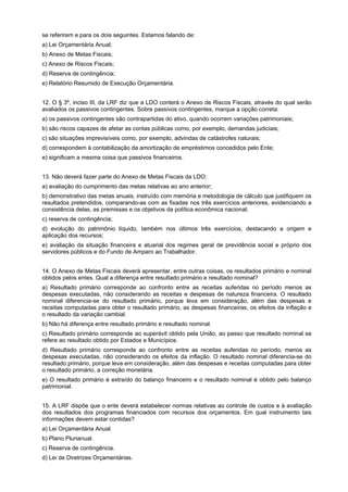 se referirem e para os dois seguintes. Estamos falando de:
a) Lei Orçamentária Anual;
b) Anexo de Metas Fiscais;
c) Anexo de Riscos Fiscais;
d) Reserva de contingência;
e) Relatório Resumido de Execução Orçamentária.
12. O § 3º, inciso III, da LRF diz que a LDO conterá o Anexo de Riscos Fiscais, através do qual serão
avaliados os passivos contingentes. Sobre passivos contingentes, marque a opção correta:
a) os passivos contingentes são contrapartidas do ativo, quando ocorrem variações patrimoniais;
b) são riscos capazes de afetar as contas públicas como, por exemplo, demandas judiciais;
c) são situações imprevisíveis como, por exemplo, advindas de catástrofes naturais;
d) correspondem à contabilização da amortização de empréstimos concedidos pelo Ente;
e) significam a mesma coisa que passivos financeiros.
13. Não deverá fazer parte do Anexo de Metas Fiscais da LDO:
a) avaliação do cumprimento das metas relativas ao ano anterior;
b) demonstrativo das metas anuais, instruído com memória e metodologia de cálculo que justifiquem os
resultados pretendidos, comparando-as com as fixadas nos três exercícios anteriores, evidenciando a
consistência delas, as premissas e os objetivos da política econômica nacional;
c) reserva de contingência;
d) evolução do patrimônio líquido, também nos últimos três exercícios, destacando a origem e
aplicação dos recursos;
e) avaliação da situação financeira e atuarial dos regimes geral de previdência social e próprio dos
servidores públicos e do Fundo de Amparo ao Trabalhador.
14. O Anexo de Metas Fiscais deverá apresentar, entre outras coisas, os resultados primário e nominal
obtidos pelos entes. Qual a diferença entre resultado primário e resultado nominal?
a) Resultado primário corresponde ao confronto entre as receitas auferidas no período menos as
despesas executadas, não considerando as receitas e despesas de natureza financeira. O resultado
nominal diferencia-se do resultado primário, porque leva em consideração, além das despesas e
receitas computadas para obter o resultado primário, as despesas financeiras, os efeitos da inflação e
o resultado da variação cambial.
b) Não há diferença entre resultado primário e resultado nominal.
c) Resultado primário corresponde ao superávit obtido pela União, ao passo que resultado nominal se
refere ao resultado obtido por Estados e Municípios.
d) Resultado primário corresponde ao confronto entre as receitas auferidas no período, menos as
despesas executadas, não considerando os efeitos da inflação. O resultado nominal diferencia-se do
resultado primário, porque leva em consideração, além das despesas e receitas computadas para obter
o resultado primário, a correção monetária.
e) O resultado primário é extraído do balanço financeiro e o resultado nominal é obtido pelo balanço
patrimonial.
15. A LRF dispõe que o ente deverá estabelecer normas relativas ao controle de custos e à avaliação
dos resultados dos programas financiados com recursos dos orçamentos. Em qual instrumento tais
informações devem estar contidas?
a) Lei Orçamentária Anual.
b) Plano Plurianual.
c) Reserva de contingência.
d) Lei de Diretrizes Orçamentárias.

 