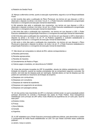 e) Relatório de Gestão Fiscal.
16. Marque a alternativa correta, quanto à execução orçamentária, segundo a Lei de Responsabilidade
Fiscal.
a) Até noventa dias após a publicação do Plano Plurianual, nos termos em que dispuser a LDO e
observado o disposto na alínea c do inciso I do art. 4., o Poder Executivo estabelecerá a programação
financeira e o cronograma de execução mensal de desembolso.
b) Até sessenta dias após a publicação dos orçamentos, nos termos em que dispuser a LOA e
observado o disposto na alínea c do inciso I do art. 44, o Poder Executivo estabelecerá a programação
financeira e o cronograma de execução mensal de desembolso.
c) Até trinta dias após a publicação dos orçamentos, nos termos em que dispuser a LDO, o Poder
Executivo estabelecerá a programação financeira e o cronograma de execução mensal de desembolso.
d) Até trinta dias após a publicação dos orçamentos, nos termos em que dispuser a LDO e observado o
disposto na alínea c do inciso I do art. 4º, os Poderes Legislativo e Judiciário estabelecerão a
programação financeira e o cronograma de execução mensal de desembolso.
e) Até cento e vinte dias após a publicação dos orçamentos, nos termos em que dispuser o Plano
Plurianual e observado o disposto na alínea c do inciso I do art. 4º, o Poder Executivo estabelecerá a
programação financeira e o cronograma de execução mensal de desembolso.
17. Não devem ser computados no cálculo da RCL valores correspondentes a:
a) Receitas patrimoniais;
b) Receitas agropecuárias;
c) Receitas de impostos;
d) Cancelamentos de Restos a Pagar;
e) Valores pagos e recebidos, em decorrência do FUNDEF.
18. Umas das principais inovações da LRF foi possibilitar, através de critérios estabelecidos na LDO,
limitação de empenho, quando as receitas arrecadadas não se comportarem segundo a previsão. No
entanto, nem todo tipo de despesa pode ser restringida. Assinale abaixo um tipo de despesa que não
poderá ser submetida ao mecanismo de limitação de empenho:
a) Despesas com combustíveis;
b) Despesas com consultoria;
c) Despesas de material de expediente;
d) Despesas com pagamento de servidores;
e) Despesas com passagens aéreas.
19. Um dos pontos mais importantes da LRF é o chamado controle social, no qual a população poderá
participar ativamente do controle e fiscalização das ações do Poder Público. Essa transparência
estabelecida como princípio da LRF sofreu muita influência da experiência de um outro país. Qual foi
esse país?
a) Estados Unidos.
b) França.
c) Nova Zelândia.
d) Canadá.
e) Argentina.
20. A LRF estabelece que o Poder Executivo promoverá audiências públicas, para demonstrar e avaliar
o cumprimento de metas fiscais estabelecidas na LDO. Em que meses ocorrerão essas audiências
públicas?
a) Janeiro, março e outubro.

 
