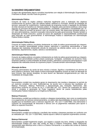 GLOSSÁRIO ORÇAMENTÁRIO
A seguir são apresentados alguns conceitos importantes com relação à Administração Orçamentária e
Financeira no Brasil, nos três níveis de governo.
Administração Pública
Conjunto de todos os órgãos públicos instituídos legalmente para a realização dos objetivos
constitucionais do governo, seja nas esferas federal, estadual ou municipal, através da prestação de
serviços, execução de investimentos, implementação de programas sociais e regulação de atividades
de toda natureza em beneficio do interesse público. É integrado pelos servidores públicos e deve atuar
segundo os princípios de legalidade, impessoalidade, moralidade, publicidade e razoabilidade (art. 37,
CF/1988). Difere do conceito de governo, pois, ao contrário deste, não desenvolve atividade política, e
sim atos administrativos, visando à execução instrumental da ação governamental. Recebe também a
designação de Poder Executivo, quando se busca dar significado à responsabilidade constitucional
para execução da ação governamental. A Administração Pública é classificada em Administração
Pública Direta e Indireta.
Administração Pública Direta
Conjunto de órgãos públicos vinculados diretamente ao chefe da esfera governamental que integram,
que não possuem personalidade jurídica própria, patrimônio e autonomia administrativa e cujas
despesas são realizadas diretamente através do orçamento da referida esfera, como, por exemplo,
secretarias, departamentos, seções, setores e coordenadorias.
Administração Pública Indireta
Conjunto de órgãos públicos vinculados indiretamente ao chefe da esfera governamental que integram,
que possuem personalidade jurídica própria (autarquias, fundações, sociedades de economia mista,
empresas públicas e outras entidades de direito privado), patrimônio e autonomia administrativa e cujas
despesas são realizadas através de orçamento próprio. Consulte também Administração Pública.
Alienação de Bens
Processo administrativo de venda de bens móveis e imóveis. Significa a transferência de domínio de
bens públicos a terceiros. Está sujeita à prévia autorização legislativa quando se tratar da alienação de
bens imóveis. Nas demais situações, os bens devem ser alienados obrigatoriamente por meio da
modalidade de licitação leilão.
Balanço
Demonstrativo contábil dos resultados gerais do desempenho das receitas e despesas no período de
um exercício completo (um ano). Subdividem-se, de acordo com a natureza dos resultados, em.
Balanço Financeiro, Balanço Patrimonial e Demonstração das Variações Patrimoniais. São
estruturados conforme as normas da Lei n° 4.320/1964 (art. 101). Devem ser publicados em diário
oficial e enviados à apreciação do Poder Legislativo dentro de prazos estabelecidos pelas
Constituições Federal, Estadual ou Lei Orgânica do Município.
Balanço Financeiro
Demonstrativo contábil que evidencia a receita e a despesa orçamentárias, bem como os recebimentos
e os pagamentos de natureza extraorçamentária, os saldos das disponibilidades do exercício anterior e
aqueles que se transferem para o exercício seguinte (art. 103, Lei n° 4.320/1964). Visa demonstrar o
confronto da movimentação de tesouraria e bancos com os pagamentos realizados para apurar o
déficit ou superávit financeiro.
Balanço Orçamentário
Demonstrativo contábil que evidencia o resultado das receitas e despesas previstas em confronto com
as realizadas (art. 102, Lei n° 4.320/1964), visando apurar o déficit ou superávit orçamentário corrente.
Balanço Patrimonial
Demonstrativo contábil legalmente exigido, que registra a posição dos bens, direitos e obrigações da
Administração Pública por meio das contas do Ativo e Passivo Financeiros; Saldo Patrimonial,
representado pela diferença entre o Ativo e o Passivo Permanente; e os saldos das contas do Sistema
de Compensação.

 